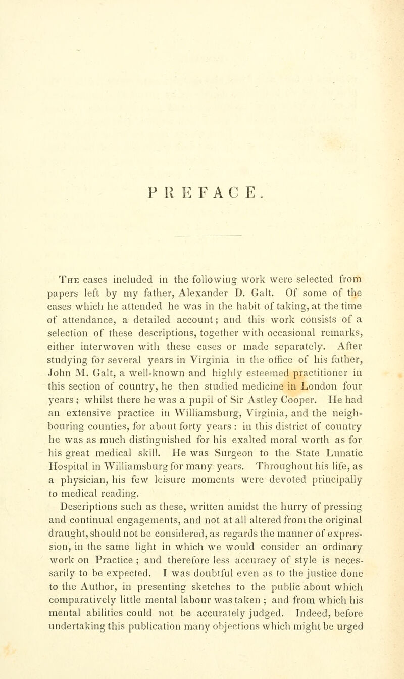 PREFACE The cases included in the following work were selected from papers left by my father, Alexander D. Gait. Of some of the cases which he attended he was in the habit of taking, at the time of attendance, a detailed account; and this work consists of a selection of these descriptions, together with occasional remarks, either interwoven with these cases or made separately. After studying for several years in Virginia in the office of his father, John M. Gait, a well-known and highly esteemed practitioner in this section of country, he then studied medicine in London four years ; whilst there he was a pupil of Sir Astley Cooper. He had an extensive practice in Williamsburg, Virginia, and the neigh- bouring counties, for about forty years : in this district of country he was as much distinguished for his exalted moral worth as for his great medical skill. He was Surgeon to the State Lunatic Hospital in Williamsburg for many years. Throughout his life, as a physician, his few leisure moments were devoted principally to medical reading. Descriptions such as these, written amidst the hurry of pressing and continual engagements, and not at all altered from the original draught, should not be considered, as regards the manner of expres- sion, in the same light in which we would consider an ordinary work on Practice ; and therefore less accuracy of style is neces- sarily to be expected. I was doubtful even as to the justice done to the Author, in presenting sketches to the public about which comparatively little mental labour was taken ; and from which his mental abilities could not be accurately judged. Indeed, before undertaking this publication many objections which might be urged