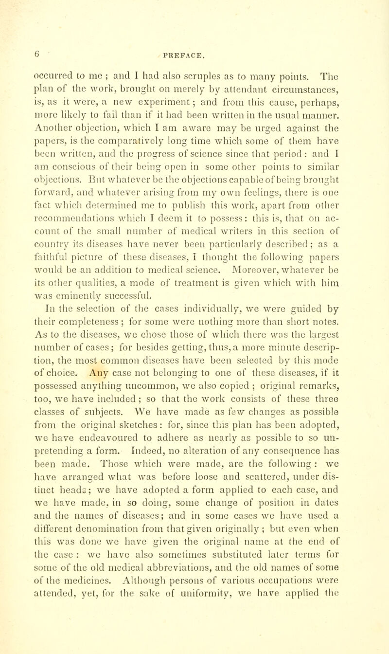 occim-ed to me ; and I had also scruples as to many points. The plan of the work, brought on merely by attendant circumstances, is, as it were, a new experiment; and from this cause, perhaps, more likely to fail than if it had been written in the usual manner. Another objection, which I am aware may be urged against the papers, is the comparatively long time which some of them have been written, and the progress of science since that period : and I am conscious of their being open in some other points to similar objections. But whatever be the objections capable of being brought forward, and whatever arising from my own feelings, tliere is one fact which determined me to publish this work, apart from other recommendations which I deem it to possess: this is, that on ac- count of the small number of medical writers in this section of country its diseases have never been particularly described ; as a faithful picture of these diseases, I thought the following papers would be an addition to medical science. JNIoreover, whatever be its other qualities, a mode of treatment is given which with him was eminently successful. In the selection of the cases individually, we were guided by their completeness; for some were nothing more than short notes. As to the diseases, v/e chose those of which there wns the largest number of cases; for besides getting, thus, a more minute descrip- tion, the most common diseases have been selected by this mode of choice. Any case not belonging to one of these diseases, if it possessed anything uncommon, we also copied ; original remarks, too, we have included; so that the work consists of these three classes of subjects. We have made as few changes as possible from the original sketches: for, since this plan has been adopted, we have endeavoured to adhere as nearly as possible to so un- pretending a form. Indeed, no alteration of any consequence has been made. Those which were made, are the following: we have arranged what was before loose and scattered, under dis- tinct heads; we have adopted a form applied to each case, and we have made, in so doing, some change of position in dates and the names of diseases; and in some cases we have used a ditlerent denomination from that given originally ; but even when this was done we have given the original name at the end of the case : we have also sometimes substituted later terms for some of the old medical abbreviations, and the old names of some of the medicines. Although persons of various occupations were attended, yet, for the sake of uniformity, we have applied tlie