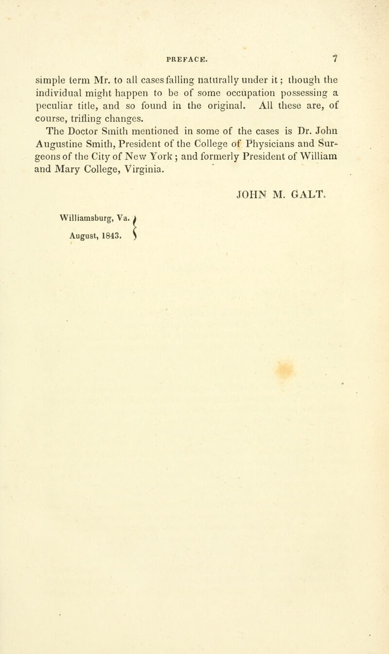 simple term Mr. to all cases falling naturally under it; though the individual might happen to be of some occupation possessing a peculiar title, and so found in the original. All these are, of course, trifling changes. The Doctor Smith mentioned in some of the cases is Dr. John Augustine Smith, President of the College of Physicians and Sur- geons of the City of New York ; and formerly President of William and Mary College, Virginia. JOHN M. GALT. Williamsburg, Va. August, 1843 ^a. i