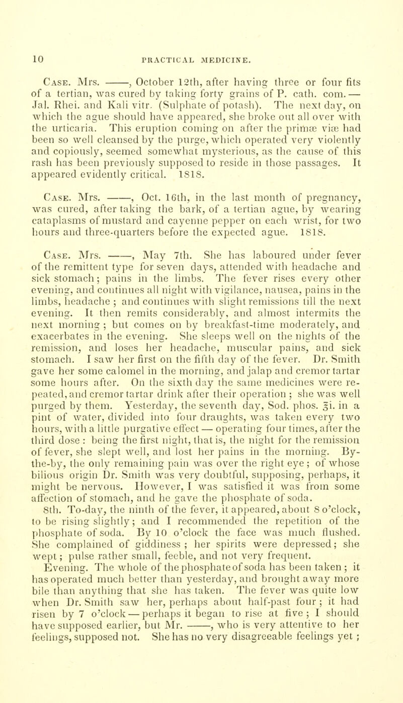 Case. Mrs. , October 12th, after having three or four fits of a tertian, was cured by taking forty grains of P. cath. com.— Jal. Rhei. and Kali vitr. (Sulphate of potash). The next day, on which the ague should have appeared, she broke out all over with the urticaria. This eruption coming on after the prima:; vice had been so well cleansed by the purge, which operated very violently and copiously, seemed somewhat mj^sterious, as the cause of this rash has been previously supposed to reside in those passages. It appeared evidently critical. ISIS. Case. Mrs. , Oct. 16th, in the last month of pregnancy, was cured, after taking the bark, of a tertian ague, by wearing cataplasms of mustard and cayenne pepper on each wrist, for two hours and three-quarters before the expected ague. 181S. Case. Mrs. , May 7th. She has laboured under fever of the remittent type for seven days, attended with headache and sick stomach; pains in the limbs. The fever rises every other evening, and continues all night with vigilance, nausea, pains in the limbs, headache ; and continues with slight remissions till the next evening. It then remits considerably, and almost intermits the next morning ; but comes on by breakfast-time moderately, and exacerbates in the evening. She sleeps well on the nights of the remission, and loses her headache, muscular pains, and sick stomach. I saw her first on the fifth day of the fever. Dr. Smith gave her some calomel in the morning, and jalap and cremor tartar some hours after. On the sixth day the same medicines were re- peated, and cremor tartar drink after their operation ; she was well purged by them. Yesterday, the seventh day. Sod. phos. si. in a pint of water, divided into four draughts, was taken every two hours, with a little purgative effect — operating four times, after the tliird dose : being the first night, that is, the night for the remission of fever, she slept well, and lost her pains in the morning. By- the-by, the only remaining pain was over the right eye; of whose bilious origin Dr. Smith was very doubtful, su[)posing, perhaps, it might be nervous. However, I was satisfied it was from some affection of stomach, and he gave the phosphate of soda. 8th. To-day, the ninth of the fever, it appeared, about 8 o'clock, to be rising slightly; and I recommended the repetition of the phosphate of soda. By 10 o'clock the face was much flushed. She complained of giddiness ; her spirits were depressed; she wept; pulse rather small, feeble, and not very frequent. Evening. The whole of the phosphate of soda has been taken ; it has operated much better than yesterday, and brought away more bile than anything that she has taken. The fever was quite low when Dr. Smith saw her, perhaps about half-past four ; it had risen by 7 o'clock — perhaps it began to rise at five; I should have supposed earlier, but Mr. , who is very attentive to her feelings, supposed not. She has no very disagreeable feelings yet ;