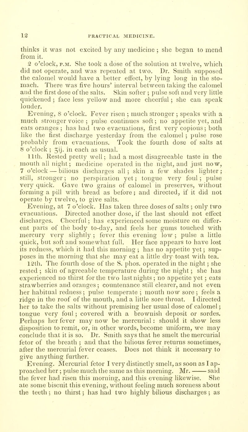 thinks it was not excited by any medicine ; she began to mend from it. 2 o'clock, P.M. She took a dose of the solution at twelve, which did not operate, and was repeated at two. Dr. Smith supposed the calomel would have a better effect, by lying long in the sto- mach. There was five hours' interval between taking the calomel and the first dose of the salts. Skin softer ; pulse soft and very little quickened ; face less yellow and more cheerful; she can speak louder. Evening, S o'clock. Fever risen ; much stronger ; speaks with a much stronger voice ; pulse continues soft; no appetite yet, and eats oranges ; has had two evacuations, first very copious; both hke the first discharge j^esterday from the calomel ; pulse rose probably from evacuations. Took the fotu'th dose of salts at 8 o'clock ; jij. in each as usual. 11th. Rested pretty well; had a most disagreeable taste in the mouth all night; medicine operated in the night, and just now, 7 o'clock — bilious discharges all ; skin a few shades lighter ; still, stronger; no perspiration yet; tongue very foul; pulse very quick. Gave two grains of calomel in preserves, without forming a pill with bread as before; and directed, if it did not operate by twelve, to give salts. Evening, at 7 o'clock. Has taken three doses of salts ; only two evacuations. Directed another dose, if the last should not effect discharges. Cheerful; has experienced some moisture on differ- ent parts of the body to-day, and feels her gums touched with mercury very slightly ; fever this evening low ; pulse a little quick, but soft and somewhat full. Her face appears to have lost its redness, which it had this morning ; has no appetite yet; sup- poses in the morning that she may eat a little dry toast with tea. 12th. The fourth dose of tlie S. phos. operated in the night; she rested ; skin of agreeable temperature during the night; she has experienced no thirst for the two last nights ; no appetite yet; eats strawberries and oranges; countenance still clearer, and not even her habitual redness; pulse temperate ; mouth now sore; feels a ridge in the roof of the mouth, and a little sore throat. I directed her to take the salts without premising her usual dose of calomel; tongue very foul; covered with a brownish deposit or sordes. Perhaps her fever may now be mercurial: should it show less disposition to remit, or, in other words, become uniform, we may conclude that it is so. Dr. Smith says that he smelt the mercurial fetor of the breath ; and that the bilious fever returns sometimes, after the mercurial fever ceases. Does not think it necessary to give anything further. Evening. Mercurial fetor I very distinctly smelt, as soon as I ap- proached her ; pulse much the same as this morinng. Mr. said the fever had risen this morning, and this evening likewise. She ate some biscuit this evening, without feeling much soreness about the teeth; no thirst; has had two highly bilious discharges; as