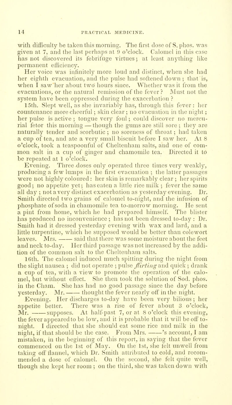 with difficulty lie taken this morning. The first dose of S. phos. was given at 7, and the last perhaps at 9 o'clock. Calomel in this case has not discovered its febrifuge virtues; at least anything like permanent efficiency. Her voice was infinitely more loud and distinct, when she had her eighth evacuation, and the pulse had softened down ; that is, when I saw her ahout two hours since. Whether was it from the evacuations, or the natural remission of the fever? Must not the system have heen oppressed during the exacerbation ? 15th. Slept well, as she invariably has, through this fever : her countenance more cheerful; skin clear ; no evacuation in the night; her pulse is active ; tongue very foul; could discover no mercu- rial fetor this morning—though the gums are still sore; they are naturally tender and scorbutic ; no soreness of throat; had taken a cup of tea, and ate a very small biscuit before I saw her. At 8 o'clock, took a teaspoonful of Cheltenham salts, and one of com- mon salt in a cup of ginger and chamomile tea. Directed it to be repeated at 1 o'clock. Evening. Three-doses only operated three times very weakly, producing a few lumps in the first evacuation ; the latter passages were not highly coloured: her skin is remarkably clear ; her spirits good; no appetite yet; has eaten a little rice milk ; fever the same all day ; not a very distinct exacerbation as yesterday evening. Dr. Smith directed two grains of calomel to-night, and the infusion of phosphate of soda in chamomile tea to-morrow morning. He sent a pint from home, which he had prepared himself. The blister has produced no inconvenience ; has not been dressed to-day : Dr. Smith had it dressed yesterday evening with wax and lard, and a little turpentine, which he supposed would be better than colewort leaves. Mrs. said that there was some moisture about the feet and neck to-day. Her third passage was not increased by the addi- tion of the common salt to the Cheltenham salts. 16th. The calomel induced much spitting during tlie night from the slight nausea ; did not operate ; pulse flirting and quick ; drank a cup of tea, with a view to promote the operation of the calo- mel, but without effect. She then took the solution of Sod. phos. in the Cham. She has had no good passage since the day before yesterday. Mr. thought the fever nearly off in the night. Evening. Her discharges to-day have been very bilious; her appetite better. There was a rise of fever about 3 o'clock, Mr. supposes. At half past 7, or at 8 o'clock this evening, the fever appeared to be low, and it is probable that it will be off to- night. I directed that she should eat some rice and milk in the night, if that should be the case. From Mrs. 's account, I am mistaken, in the beginning of this report, in saying that the fever commenced on the 1st of May. On the 1st, she iclt unwell from taking off flannel, which Dr. Smith attributed to cold, and recom- mended a dose of calomel. On the second, she felt quite well, though she kept her room ; on the third, she was taken down with