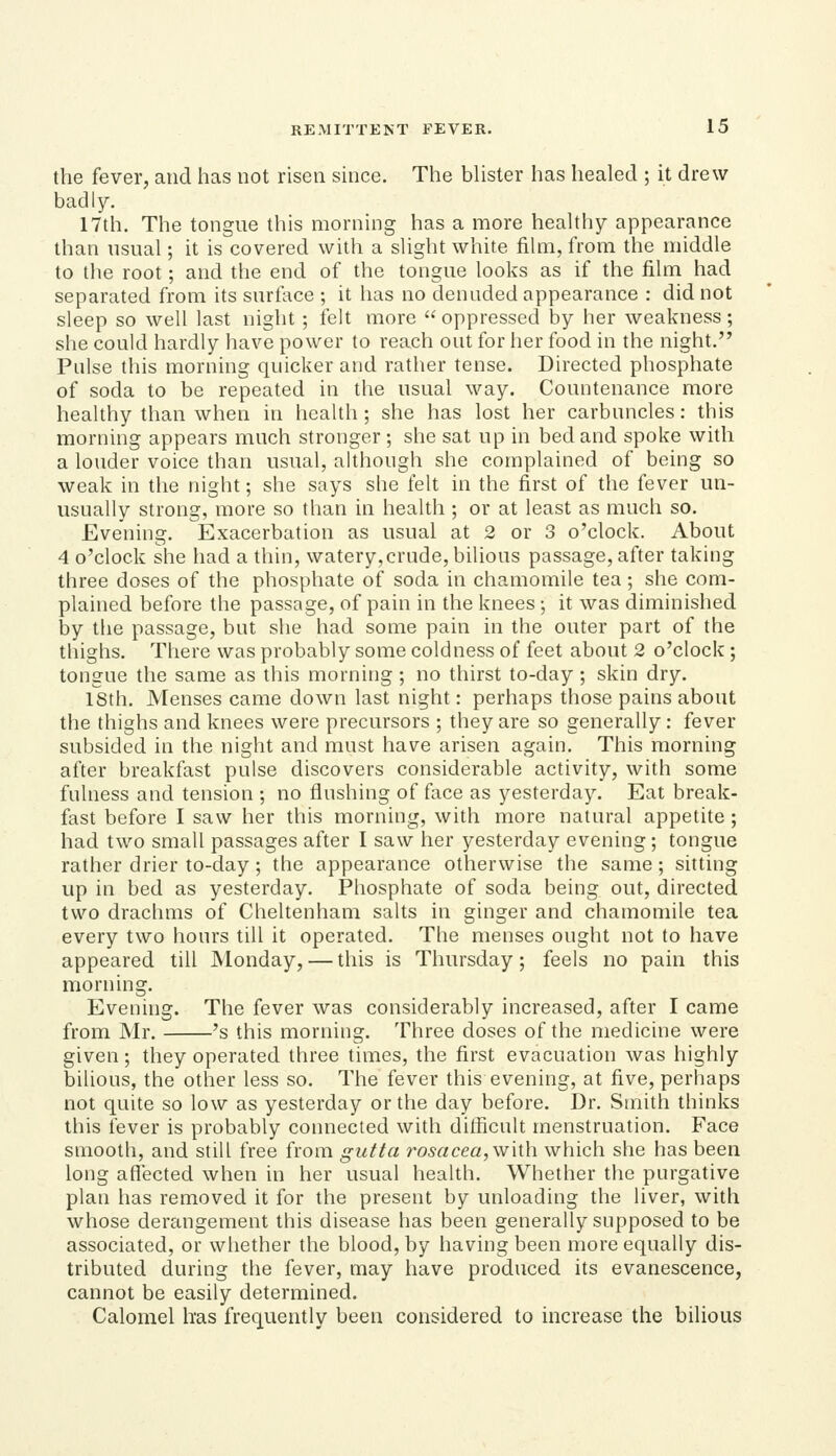 the fever, and has not risen since. The bHster has healed ; it drew badly. 17th. The tongue this morning has a more heaUhy appearance than usual; it is covered with a slight white film, from the middle to the root; and the end of the tongue looks as if the film had separated from its surface ; it has no denuded appearance : did not sleep so well last night; felt more oppressed by her weakness; she could hardly have power to reach out for her food in the night. Pulse this morning quicker and rather tense. Directed phosphate of soda to be repeated in the usual way. Countenance more healthy than when in health ; she has lost her carbuncles: this morning appears much stronger ; she sat up in bed and spoke with a louder voice than usual, although she complained of being so weak in the night; she says she felt in the first of the fever un- usually strong, more so than in health ; or at least as much so. Evening. Exacerbation as usual at 2 or 3 o'clock. About 4 o'clock she had a thin, watery,crude, bilious passage, after taking three doses of the phosphate of soda in chamomile tea; she com- plained before the passage, of pain in the knees ; it was diminished by the passage, but she had some pain in the outer part of the thighs. There was probably some coldness of feet about 2 o'clock ; tongue the same as this morning ; no thirst to-day ; skin dry. 18th. Menses came down last night: perhaps those pains about the thighs and knees were precursors ; they are so generally: fever subsided in the night and must have arisen again. This morning after breakfast pulse discovers considerable activity, with some fulness and tension ; no flushing of face as yesterday. Eat break- fast before I saw her this morning, with more natural appetite ; had two small passages after I saw her yesterday evening; tongue rather drier to-day ; the appearance otherwise the same; sitting up in bed as yesterday. Phosphate of soda being out, directed two drachms of Cheltenham salts in ginger and chamomile tea every two hours till it operated. The menses ought not to have appeared till Monday, — this is Thursday; feels no pain this morning. Evening. The fever was considerably increased, after I came from Mr. 's this morning. Three doses of the medicine were given; they operated three times, the first evacuation was highly bilious, the other less so. The fever this evening, at five, perhaps not quite so low as yesterday or the day before. Dr. Smith thinks this fever is probably connected with difficult menstruation. Face smooth, and still free from gutta rosacea, with which she has been long aflected when in her usual health. Whether the purgative plan has removed it for the present by unloading the liver, with whose derangement this disease has been generally supposed to be associated, or whether the blood, by having been more equally dis- tributed during the fever, may have produced its evanescence, cannot be easily determined. Calomel has frequently been considered to increase the bilious