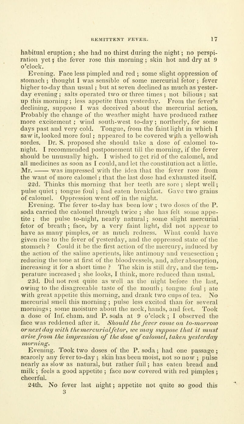 habitual eruption; she had no thirst during the night; no perspi- ration yet; the fever rose this morning; skin hot and dry at 9 o'clock. Evening. Face less pimpled and red ; some slight oppression of stomach ; thought I was sensible of some mercurial fetor ; fever higher to-day than usual; but at seven declined as much as yester- day evening; salts operated two or three times; not bilious; sat up this morning; less appetite than yesterday. From the fever's declining, suppose I was deceived about the mercurial action. Probably the change of the weather might have produced rather more excitement ; wind south-west to-day; northerly, for some days past and very cold. Tongue, from the faint light in which I saw it, looked more foul; appeared to be covered with a yellowish sordes. Dr. S. proposed she should take a dose of calomel to- night. I recommended postponement till the morning, if the fever should be unusually high. I wished to get rid of the calomel, and all medicines as soon as I could, and let the constitution act a little. Mr. was impressed with the idea that the fever rose from the want of more calomel; that the last dose had exhausted itself. 22d. Thinks this morning that her teeth are sore ; slept well; pulse quiet; tongue foul; had eaten breakfast. Gave two grains of calomel. Oppression went off in the night. Evening. The fever to-day has been low ; two doses of the P. soda carried the calomel through twice ; she has felt some appe- tite ; the pulse to-night, nearly natural; some slight mercurial fetor of breath ; face, by a very faint light, did not appear to have as many pimples, or as nuich redness. What could have given rise to the fever of yesterday, and the oppressed state of the stomach ? Could it be the first action of the mercury, induced by the action of the saline aperients, like antimony and venesection ; reducing the tone at first of the bloodvessels, and, after absorption, increasing it for a short time ? The skin is still dry, and the tem- perature increased ; she looks, I think, more reduced than usual. 23d. Did not rest quite as well as the night before the last, owing to the disagreeable taste of the mouth ; tongue foul ; ate with great appetite this morning, and drank two cups of tea. No mercurial smell this morning ; pulse less excited than for several mornings; some moisture about the neck, hands, and feet. Took a dose of Inf cham. and P. soda at 9 o'clock; I observed the face was reddened after it. Should the fever come on to-morrow or next day ivitli the mercurial fetor, we may suppose that it must arise from the impression of the dose of calomel, taken yesterday morning. Evening. Took two doses of the P. soda; had one passage ; scarcely any fever to-day ; skin has been moist, not so now ; pulse nearly as slow as natural, but rather full; has eaten bread and milk ; feels a good appetite ; face now covered with red pimples ; cheerful. 24th. No fever last night; appetite not quite so good this 3