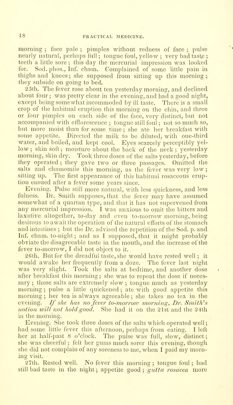 morning ; face pale ; pimples without redness of face ; pulse nearly natural, perhaps full; tongue foul, yellow ; very bad tast.e ; teeth a little sore ; this day the mercurial impression was looked for. Sod. phos., Inf. cham. Complained of somiC little pain in thighs and knees; she supposed from sitting up this morning; they subside on going to bed. 25th. The fever rose about ten yesterday morning, and declined about four ; was pretty clear in the evening, and had a good night, except being somewhat incommoded by ill taste. There is a small crop of the habitual eruption this morning on the chin, and three or four pimples on each side of the face, very distinct, but not accompanied with efflorescence ; tongue stiUfoul; not so much so, but more moist than for some time; she ate her breakfast with some appetite. Directed the milk to be diluted, with one-third water, and boiled, and kept cool. Eyes scarcely perceptibly yel- low ; skin soft; moisture about the back of the neck ; yesterday morning, skin dry. Took three doses of the salts yesterday, before they operated ; they gave two or three passages. Omitted the saUs and chamomile this morning, as the fever was very low ; sitting up. The first appearance of this habitual rosaceous erup- tion ensued after a fever some years since. Evening. Pulse still more natural, with less quickness, and less fulness. Dr. Smith supposes, that the fever may have assumed somewhat of a quartan type, and that it has not supervened from any mercurial impression. I was anxious to omit the bitters and laxative altogether, to-day and even to-morrow morning, being desirous to await the operation of the natural efforts of the stomach and intestines ; but the Dr. advised the repetition of the Sod. p. and Inf. cham. to-night; and as I supposed, that it might probably obviate the disagreeable taste in the mouth, and the increase of the fever to-morrow, I did not object to it. 2Gth. But for the dreadful taste, she would have rested well; it would awake her frequently from a doze. The fever last night was very slight. Took the salts at bedtime, and another dose after breakfast this morning; she was to repeat the dose if neces- sary ; those salts are extremely slow ; tongue much as yesterday morning; pulse a little quickened; ate with good appetite this morning ; her tea is always agreeable; she takes no tea in the evening. If she has no fevei' to-morrow morning, Dr. S7nith\s notion will not hold good. She had it on the 21st and the 24th in the morning. Evening. She took three doses of the salts which operated well; had some little fever this afternoon, perhaps from eating. I left her at half-past 8 o'clock. The pulse was full, slow, distinct; she was cheerful ; felt her gums much sorer this evening, though she did not complain of any soreness to me, when I paid my morn- ing visit. 27lh. Rested well. No fever this morning ; tongue foul; had still bad taste in the night; appetite good ; gutta rosacea more