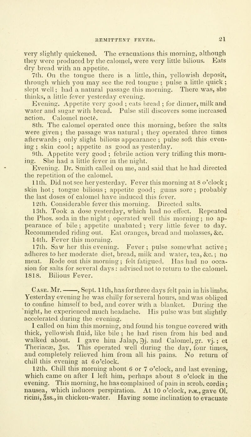 very slightly quickened. The evacuations this morning, although they were produced by the calomel, were very little bilious. Eats dry bread with an appetite. 7th. On the tongue there is a little, thin, yellowish deposit, through which you may see the red tongue ; pulse a little quick; slept well; had a natural passage this morning. There was, she thinks, a little fever yesterday evening. Evening. Appetite very good ; eats bread ; for dinner, milk and water and sugar witli bread. Pulse still discovers some increased action. Calomel nocte. 8th, The calomel operated once this morning, before the salts were given ; the passage was natural; they operated three times afterwards ; only slight bilious appearance ; pulse soft this even- ing ; skin cool; appetite as good as yesterday. 9th. Appetite very good ; febrile action very trifling this morn- ing. She had a little fever in the night. Evening. Dr. Smith called on me, and said that he had directed the repetition of the calomel. 11th. Did not see her yesterday. Fever this morning at S o'clock ; skin hot; tongue bilious; appetite good; gums sore; probably the last doses of calomel have induced this fever. 12th. Considerable fever this morning. Directed salts. 13th. Took a dose yesterday, which had no effect. Repeated the Phos. soda in the night; operated well this morning; no ap- pearance of bile ; appetite unabated ; very little fever to day. Recommended riding out. Eat oranges, bread and molasses, &c. 14tli. Fever this morning. 17th. Saw her this evening. Fever; pulse somewhat active; adheres to her moderate diet, bread, milk and water, tea, &c.; no meat. Rode out this morning; felt fatigued. Has had no occa- sion for salts for several days : advised not to return to the calomel. 1818. Bilious Fever. Case. Mr. , Sept. 11th, has for three days felt pain in his limbs. Yesterday evening he was chilly for several hours, and was obliged to confine himself to bed, and cover with a blanket. During the night, he experienced much headache. His pulse was but slightly accelerated during the evening. 1 called on him this morning, and found his tongue covered with thick, yellowish fluid, like bile ; he had risen from his bed and walked about. I gave him Jalap, 9j. and Calomel, gr. vj.; et Theriacas, gss. This operated well during the day, four times, and completely relieved him from all his pains. No return of chill this evening at 6 o'clock. 12th. Chill this morning about 6 or 7 o'clock, and last evening, which came on after I left him, perhaps about S o'clock in the evening. This morning, he has complained of pain in scrob. cordis; nausea, which induces perspiration. At 10 o'clock, p.m., gave 01. ricini, ^ss.,in chicicen-water. Having some inclination to evacuate