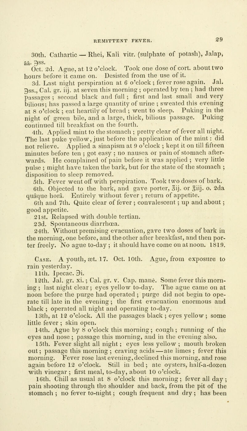 30th. Cathartic — Rhei, Kali vitr. (sulphate of potash), Jalap, aa- 9SS. Oct. 2(3. Ague, at 12 o'clock. Took one dose of cort. about two hours before it came on. Desisted from the use of it. 3d. Last nis^ht perspiration at 6 o'clock ; fever rose again. Jal. 9ss., Cal. gr. ilj. at seven this morning ; operated by ten ; had three passages ; second black and full ; first and last small and very- bilious; has passeda large quantity of urine ; sweated this evening at 8 o'clock ; eat heartily of bread ; went to sleep. Puking in the night of green bile, and a large, thick, bilious passage. Puking continued till breakfast on the fourth. 4th. Applied mint to the stomach ; pretty clear of fever all night. The last puke yellow, just before the application of the mint: did not relieve. Applied a sinapism at 9 o'clock ; kept it on till fifteen minutes before ten ; got essy ; no nausea or pain of stomach after- wards. He complained of pain before it was applied ; very little pulse ; might have taken the bark, but for the state of the stomach ; disposhion to sleep removed. 5th. Fever went oft' with perspiration. Took two doses of bark. 6th. Objected to the bark, and gave porter, sij. or giij. o. 2da quaque hora. Entirely withont fever ; return of appetite. 6th and 7th. Quite clear of fever ; convalescent; up and about; good appetite. 21st. Relapsed with double tertian. 2 3d. Spontaneous diarrhoea. 24th. Without premising evacuation, gave two doses of bark in the morning, one before, and the other after breakfast, and then por- ter freely. No ague to-day ; it should have come on at noon. 1819. Case. A youth, eet. 17. Oct. 10th. Ague, from exposure to rain yesterday. 11th. Ipecac. 9i. 12th. Jal. gr. xi.; Cal. gr. v. Cap. mane. Some fever this morn- ing ; last night clear; eyes yellow to-day. The ague came on at noon before the purge had operated; purge did not begin to ope- rate till late in the evening; the first evacuation enormous and black ; operated all night and operating to-day. 13th, at 12 o'clock. All the passages black ; eyes yellow ; some little fever ; skin open. 14th. Ague by 8 o'clock this morning; cough; running of the eyes and nose ; passage this morning, and in the evening also. 15th. Fever slight all night; eyes less yellow ; mouth broken out; passage this morning ; craving acids—ate limes ; fever this morning. Fever rose last evening, declined this morning, and rose again before 12 o'clock. Still in bed; ate oysters, half-a-dozen with vinegar ; first meal, to-day, about 10 o'clock. 16th. Chill as usual at 8 o'clock this morning; fever all day; pain shooting through the shoulder and back, from the pit of the stomach ; no fever to-night; cough frequent and dry ; has been