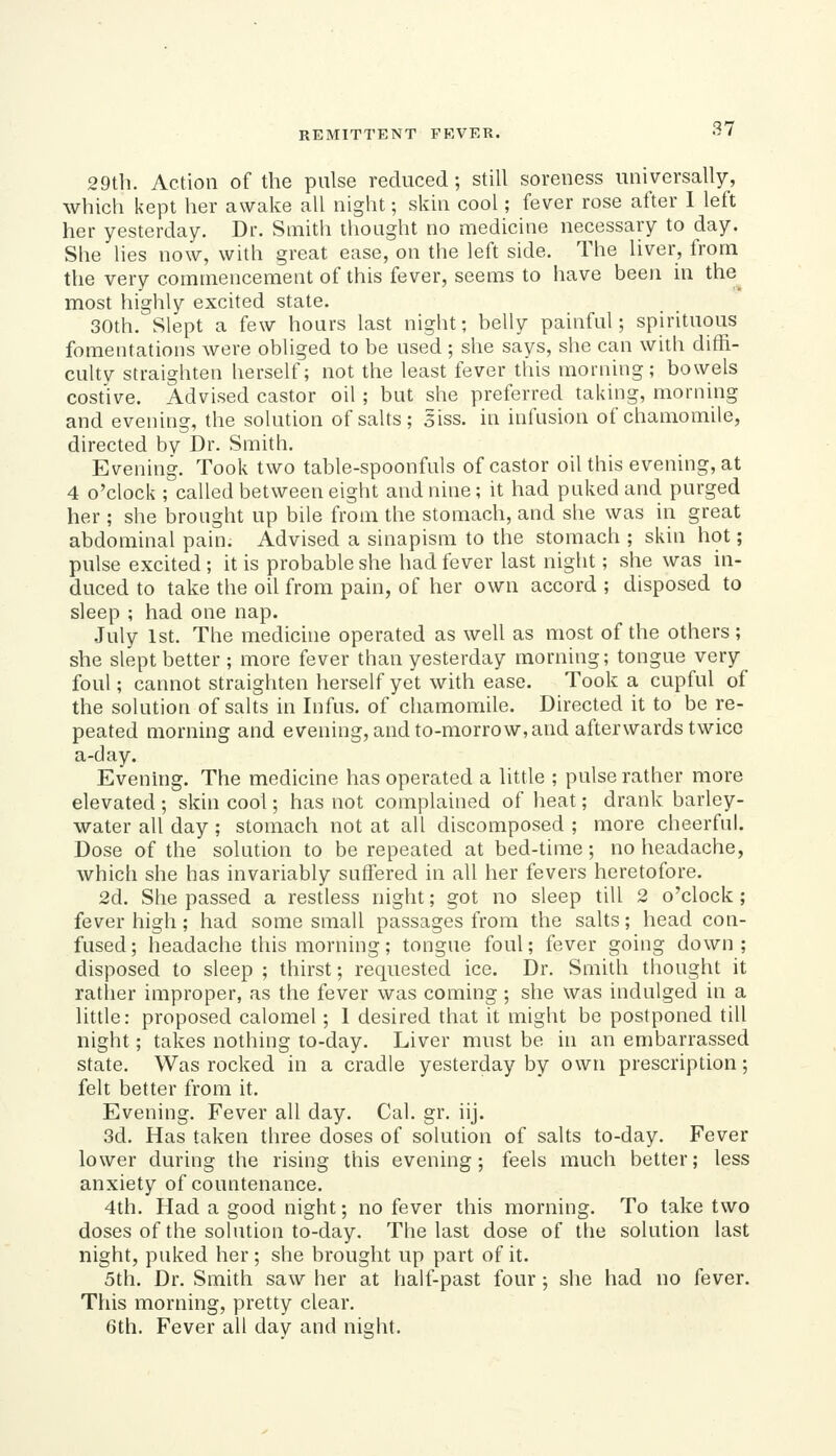 29t]i. Action of the pulse reduced; still soreness universally, which kept her awake all night; skin cool; fever rose after 1 left her yesterday. Dr. Smith thought no medicine necessary to day. She lies now, with great ease, on the left side. The liver, from the very commencement of this fever, seems to have been in the most highly excited state. 30th. Slept a few hours last night • belly painful; sphituous fomentations were obliged to be used ; she says, she can with diffi- culty straighten herself; not the least fever this morning; bowels cost'ive. Advised castor oil ; but she preferred taking, morning and evening, the solution of salts; 5iss. in infusion of chamomile, directed by Dr. Smith. Evening. Took two table-spoonfuls of castor oil this evening, at 4 o'clock ; called between eight and nine; it had puked and purged her ; she brought up bile from the stomach, and she was in great abdominal pain. Advised a sinapism to the stomach ; skin hot; pulse excited ; it is probable she had fever last night; she was in- duced to take the oil from pain, of her own accord ; disposed to sleep ; had one nap. .July 1st. The medichie operated as well as most of the others ; she slept better ; more fever than yesterday morning; tongue very foul; cannot straighten herself yet with ease. Took a cupful of the solution of salts in Infus. of chamomile. Directed it to be re- peated morning and evening, and to-morrow, and afterwards twice a-day. Evenhig. The medicine has operated a little ; pulse rather more elevated ; skin cool; has not complained of heat; drank barley- water all day; stomach not at all discomposed ; more cheerful. Dose of the solution to be repeated at bed-time; no headache, which she has invariably suffered in all her fevers heretofore. 2d. She passed a restless night; got no sleep till 2 o'clock ; fever high ; had some small passages from the salts; head con- fused; headache this morning; tongue foul; fever going down; disposed to sleep ; thirst; requested ice. Dr. Smith thought it ratlier improper, as the fever was coming ; she was indulged in a little: proposed calomel; 1 desired that it might be postponed till night; takes nothing to-day. Liver must be in an embarrassed state. Was rocked in a cradle yesterday by own prescription; felt better from it. Evening. Fever all day. Cal. gr. iij. 3d. Has taken three doses of solution of salts to-day. Fever lower during the rising this evening; feels much better; less anxiety of countenance. 4th. Had a good night; no fever this morning. To take two doses of the solution to-day. The last dose of the solution last night, puked her ; she brought up part of it. 5th. Dr. Smith saw her at half-past four; she had no fever. This morning, pretty clear. 6th. Fever all day and night.