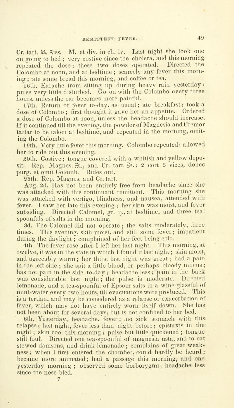 Cr. tart. aa. 5iss. M. et div. in ch. iv. Last night she took one on going to bed ; very costive since the cholera, and this morning repeated the dose; these two doses operated. Directed the Colombo at noon, and at bedtime ; scarcely any fever this morn- ing ; ate some bread this morning, and coffee or tea. 16th. Earache from sitting up during heavy rain yesterday; pulse very little disturbed. Go on with the Colombo every three hours, unless the ear becomes more painful. 17th. Return of fever to-day, as usual; ate breakfast; took a dose of Colombo ; first thought it gave her an appetite. Ordered a dose of Colombo at noon, unless the headache should increase. If it continued till the evening, the powder of Magnesia andCremor tartar to be taken at bedtime, and repeated in the morning, omit- ing the Colombo. 19th. Very little fever this morning. Colombo repeated; allowed her to ride out this evening. 20th. Costive ; tongue covered with a whitish and yellow depo- sit. Rep. Magnes. di., and Cr. tart. 9i.; 2 cort 3 vices, donee purg. et omit Colomb. Rides out. 26th. Rep. Magnes. and Cr. tart. Aug. 2d. Has not been entirely free from headache since she was attacked with this continuant remittent. This morning she was attacked with vertigo, blindness, and nausea, attended with fever. I saw her late this evening ; her skin was moist, and fever subsiding. Directed Calomel, gr. ij., at bedtime, and three tea- spoonfuls of salts in the morning. 3d. The Calomel did not operate ; the salts moderately, three times. This evening, skin moist, and still some fever; impatient during the daylight; complained of her feet being cold. 4th. The fever rose after I left her last night. This mornmg, at twelve, it was in the state in which I found it last night; skin moist, and agreeably warm; her thirst last night was great; had a pain in the left side ; she spit a little blood, or perhaps bloody mucus; has not pain in the side to-day ; headache less ; pain in the back was considerable last night; the pulse is moderate. Directed lemonade, and a tea-spoonful of Epsom salts in a wine-glassful of mint-water every two hours, till evacuations were produced. This is a tertian, and may be considered as a relapse or exacerbation of fever, which may not have entirely worn itself down. She has not been about for several days, but is not confined to her bed. 6th. Yesterday, headache, fever; no sick stomach with this relapse ; last night, fever less than night before ; epistaxis in the night; skin cool this morning ; pulse but little quickened ; tongue still foul. Directed one tea-spoonful of magnesia usta, and to eat stewed damsons, and drink lemonade ; complains of great weak- ness; when I first entered the chamber, could hardly be heard; became more animated; had a passage this morning, and one yesterday morning ; observed some borborygmi; headache less since the nose bled. 7