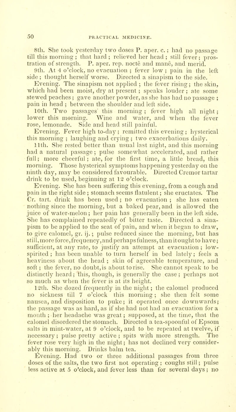 8th. She took yesterday two doses P, aper. c.; had no passage till this morning ; that hard ; relieved her head ; still fever; pros- tration of strength. P. aper. rep. nocte and mane, and merid. 9th. At 4 o'clock, no evacuation ; fever low ; pain in the left side ; thought herself worse. Directed a sinapism to the side. Evening. The sinapism not applied ; the fever rising; the skin, which had been moist, dry at present ; speaks louder ; ate some stewed peaches; gave another powder, as she has had no passage ; pain in head ; between the shoulder and left side. 10th. Two passages' this morning ; fever high all night; lower this morning. Wine and water, and when the fever rose, lemonade. Side and head still painful. Evening. Fever high to-day ; remitted this evening ; hysterical this morning ; laughing and crying; two exacerbations daily. 11th. She rested better than usual last night, and this morning had a natural passage; pulse somewhat accelerated, and rather full; more cheerful; ate, for the first time, a little bread, this morning. Those hysterical symptoms happening yesterday on the ninth day, may be considered favourable. Directed Cremor tartar drink to be used, beginning at 12 o'clock. Evening. She has been suffering this evening, from a cough and pain in the right side ; stomach seems flatulent; she eructates. The Cr. tart, drink has been used ; no evacuation ; she has eaten nothing since the morning, but a baked pear, and is allowed the juice of water-melon ; her pain has generally been in the left side. She has complained repeatedly of bitter taste. Directed a sina- pism to be applied to the seat of pain, and when it began to draw, to give calomel, gr. ij.; pulse reduced since the morning, but has still, more force, frequency, and perhaps fulness, than it ought to have; sufficient, at any rate, to justify an attempt at evacuation ; low- spirited ; has been unable to turn herself in bed lately; feels a heaviness about the head ; skin of agreeable temperature, and soft; the fever, no doubt, is about to rise. She cannot speak to be distinctly heard; this, though, is generally the case; perhaps not so much as when the fever is at its height. 12th. She dozed frequently in the night; the calomel produced no sickness till 7 o'clock this morning; she then felt some nausea, and disposition to puke; it operated once downwards; the passage was as hard, as if she had not had an evacuation for a month ; her headache was great; supposed, at the time, that the calomel disordered the stomach. Directed a tea-spoonful of Epsom salts in mint-water, at 9 o'clock, and to be repeated at twelve, if necessary; pulse pretty active ; spits with more strength. The fever rose very high in the night; has not declined very consider- ably this morning. Drinks balm tea. Evening, Had two or three additional passages from three doses of the salts, the two first not operating; coughs still; pulse less active ai 5 o'clock, and fever less than for several days; no