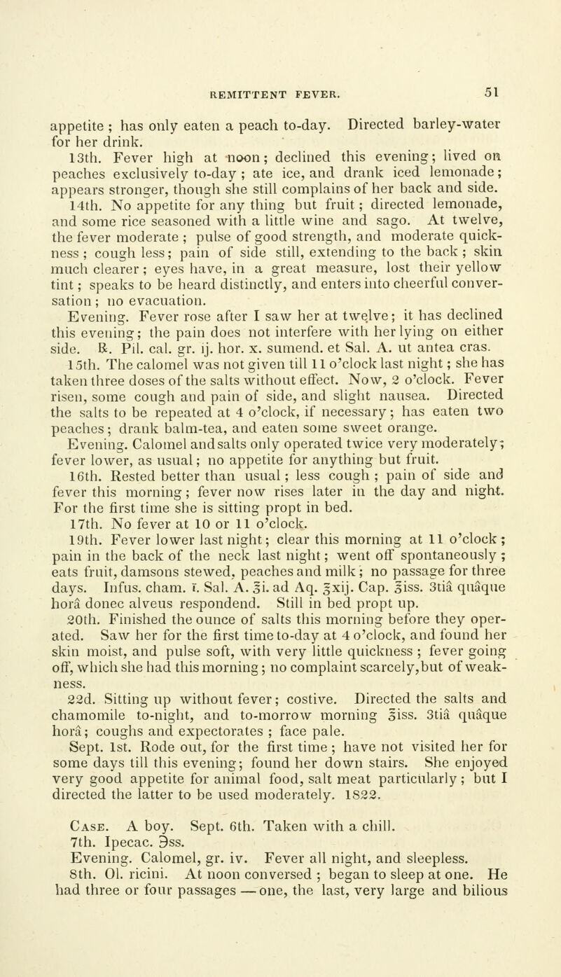 appetite ; has only eaten a peach to-day. Directed barley-water for her drink. 13th. Fever high at noon; declined this evening; lived on peaches exclusively to-day ; ate ice, and drank iced lemonade; appears stronger, though she still complains of her back and side. 14th. No appetite for any thing but fruit; directed lemonade, and some rice seasoned whh a little wine and sago. At twelve, the fever moderate ; pulse of good strength, and moderate quick- ness ; cough less; pain of side still, extending to the back ; skin much clearer; eyes have, in a great measure, lost their yellow tint; speaks to be heard distinctly, and enters into cheerful conver- sation ; no evacuation. Evening. Fever rose after I saw her at twelve; it has declined this evening; the pain does not interfere with her lying on either side. R. Pil. cal. gr. ij. hor. x. sumend. et Sal. A. ut antea eras. 15th. The calomel was not given till 11 o'clock last night; she has taken three doses of the salts without effect. Now, 2 o'clock. Fever risen, some cough and pain of side, and slight nausea. Directed the salts to be repeated at 4 o'clock, if necessary; has eaten two peaches; drank balm-tea, and eaten some sweet orange. Evening. Calomel and salts only operated twice very moderately; fever lower, as usual; no appetite for anything but fruit. 16th. Rested better than usual; less cough; pain of side and fever this morning; fever now rises later in the day and night. For the first time she is sitting propt in bed. 17th. No fever at 10 or 11 o'clock. 19th. Fever lower last night; clear this morning at 11 o'clock; pain in the back of the neck last night; went off spontaneously; eats fruit, damsons stewed, peaches and milk; no passage for three days. Infus. cham. r. Sal. A. 3\. ad Aq. gxij. Cap. 3iss. 3tia quaque hora donee alveus respondend. Still in bed propt up. .20th. Finished the ounce of salts this morning before they oper- ated. Saw her for the first time to-day at 4 o'clock, and found her skin moist, and pulse soft, with very little quickness ; fever going off, which she had this morning; no complaint scarcely, but of weak- ness. 22d. Sitting up without fever; costive. Directed the salts and chamomile to-night, and to-morrow morning §iss. 3tia quaque hora; coughs and expectorates ; face pale. Sept. 1st. Rode out, for the first time; have not visited her for some days till this evening; found her down stairs. She enjoyed very good appetite for animal food, salt meat particularly; but I directed the latter to be used moderately. 1S22. Case. A boy. Sept. 6th. Taken with a chill. 7th. Ipecac. 9ss. Evening, Calomel, gr. iv. Fever all night, and sleepless. 8th. 01. ricini. At noon conversed ; began to sleep at one. He had three or four passages —one, the last, very large and bilious