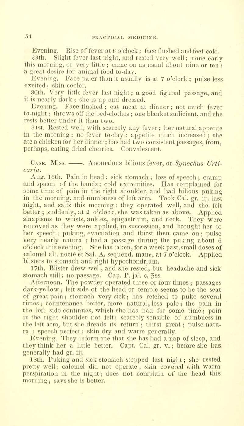 Evening. Rise of fever at 6 o'clock; face flushed and feet cold. 29th. Slight fever last night, and rested very well; none early this morning, or very little ; came on as usual about nine or ten ; a great desire for animal food to-day. Evening. Face paler than it usually is at 7 o'clock ; pulse less excited; skin cooler. 30th. Very little fever last night; a good figured passage, and it is nearly dark ; she is up and dressed. Evening. Face flushed ; eat meat at dinner; not much fever to-night; throws ofl' the bed-clothes ; one blanket suftlcient, and she rests better under it than two. 31st. Rested well, with scarcely any fever; her natural appetite in the morning; no fever to-day; appetite m.uch increased; she ate a chicken for her dinner ; has had two consistent passages, from, perhaps, eating dried cherries. Convalescent. Case. Miss. . Anomaloits bilious fever, or Synochus Urti- caria. Aug. 16th. Pain in head ; sick stomach ; loss of speech •, cramp and spasm of the hands; cold extremities. Has complained for some time of pain in the right shoulder, and had bilious puking in the morning, and numbness of left arm. Took Cal. gr. iij. last night, and salts this morning : they operated well, and she felt better ; suddenly, at 2 o'clock, she was taken as above. Applied sinapisms to wrists, ankles, epigastrium, and neck. They were removed as they were appUed, in succession, and brought her to her speech; puking, evacuation and thirst then came on; pulse very nearly natural ; had a passage during the puking about 6 o'clock this evening. She has taken, for a week past,small doses of calomel alt. nocte et Sal. A. sequend. mane, at 7 o'clock. Applied blisters to stomach and right hypochondrium. 17th. Blister drew well, and she rested, but headache and sick stomach still; no passage. Cap. P. jal. c. 5ss. Afternoon, The powder operated three or four times ; passages dark-yellow; left side of the head or temple seems to be the seat of great pain; stomach very sick; has retched to puke several times; countenance better, more natural, less pale; the pain in the left side continues, which she has had for some time ; pain in the right shoulder not felt; scarcely sensible of numbness in the left arm, but she dreads its return ; thirst great; pulse natu- ral ; speech perfect; skin dry and warm generally. Evening. They inform me that she has had a nap of sleep, and they think her a little better. Capt. Cal. gr. v.; before she has generally had gr. iij. ISth. Puking and sick stomach stopped last night; she rested pretty well; calomel did not operate ; skin covered with warm perspiration in the night; does not complain of the head this morning; says she is better.