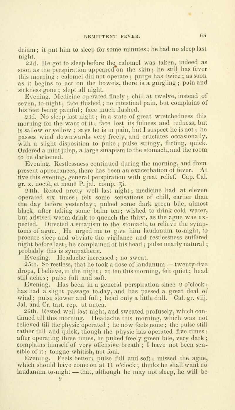 drinm ; it put him to sleep for some minutes; he had no sleep last night. 22d. He got to sleep before the^ calomel was taken, indeed as soon as the perspiration appeared on the skin; he still has fever this morning ; calomel did not operate ; purge has twice ; as soon as it begins to act on the bowels, there is a gurgling; pain and sickness gone ; slept all night. Evening. Medicine operated finely ; chill at twelve, instead of seven, to-night; face flushed ; no intestinal pain, but complains of his feet being painful; face much flushed. 23d. No sleep last night; in a state of great wretchedness this morning for the want of it; face lost its fulness and redness, but is sallow or yellow ; says he is in pain, but I suspect he is not; he passes wind downwards very freely, and eructates occasionally, with a slight disposition to puke ; pulse stringy, flirting, quick. Ordered a mint julep, a large sinapism to the stomach, and the room to be darkened. Evening. Restlessness continued during the morning, and from present appearances, there has been an exacerbation of fever. At five this evening, general perspiration with great relief. Cap. Cal. gr. X. nocte, et mane P. jal. comp. ^i. 24th. Rested pretty well last night; medicine had at eleven operated six times; felt some sensations of chill, earlier than the day before yesterday; puked some dark green bile, almost black, after taking some balm tea; wished to drink cold water, but advised warm drink to quench the thirst, as the ague was ex- pected. Directed a sinapism to the stomach, to relieve the symp- toms of ague. . He urged me to give him laudanum to-night, to procure sleep and obviate the vigilance and restlessness suffered night before last; he complained of his head ; pulse nearly natural; probably this is sympathetic. Evening. Headache increased ; no sweat. 25th. So restless, that he took a dose of laudantim — twenty-five drops, I believe, in the night; at ten this morning, felt quiet; head still aches; pulse full and soft. Evening. Has been in a general perspiration since 2 o'clock; has had a slight passage to-day, and has passed a great deal of wind; pulse slower and full; head only a little dull. Cal. gr. viij. Jal. and Cr. tart. rep. ut antea. 26th. Rested well last night, and sweated profusely, which con- tinued till this morning. Headache this morning, which was not relieved till the physic operated ; he now feels none ; the pulse still rather full and quick, though the physic has operated five times: after operating three times, he puked freely green bile, very dark; complauis himself of very otfensive breath ; I have not been sen- sible of it; tongue whitish, not foul. Evening. Feels better; pulse full and soft; missed the ague, which should have come on at 11 o'clock ; thinks he shall want no laudanum to-night — that, although he may not sleep, he will be