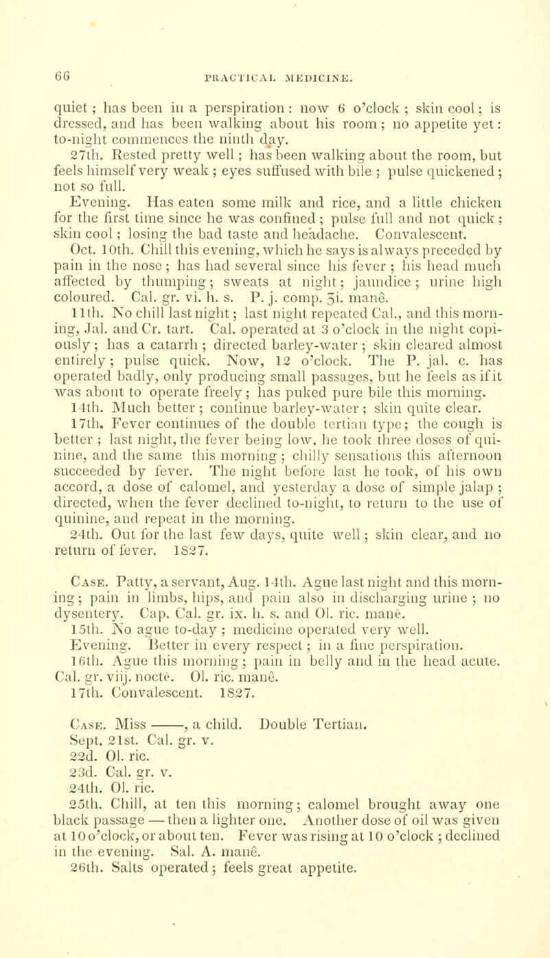 quiet; has been in a perspiration: now 6 o'clock ; skin cool; is dressed, and has been walking about his room ; no appetite yet: to-night commences the ninth day. 27th. Rested pretty well; has been walking about the room, but feels himself very weak ; eyes suffused with bile ; pulse quickened ; not so full. Evening. Has eaten some milk and rice, and a little chicken for the first time since he was confined; pulse full and not quick; skin cool; losing the bad taste and headache. Convalescent. Oct. 10th. Chill this evening, which he says is always preceded by pain in the nose; has had several since his fever ; his head much aff'ected by thumping; sweats at night; jaundice; urine high coloured. Cal. gr. vi. h. s. P. j. comp. 5i. mane. 11th. No chill last night; last night repeated Cal., and this morn- ing, Jal. and Cr. tart. Cal. operated at 3 o'clock in the night copi- ously ; has a catarrh ; directed barley-water ; skin cleared almost entirely; pulse quick. Now, 12 o'clock. The P. jal. c. has operated badly, only producing small passages, but he feels as if it was about to operate freely; has puked pure bile this morning. 14th. ]\Iuch better ; continue barley-water ; skin quite clear. 17th. Fever continues of the double tertian type; the cough is better ; last night, the fever being low, he took three doses of qui- nine, and the same this morning ; chilly sensations this afternoon succeeded by fever. The night before last he took, of his own accord, a dose of calomel, and yesterday a dose of simple jalap ; directed, when the fever declined to-night, to return to the use of quinine, and repeat in the morning. 24th. Out for the last few days, quite well; skin clear, and no return of fever. 1S27. Case. Patty, a servant, Aug. 14th. Ague last night and this morn- ing ; pain in limbs, hips, and pain also in discharging urine ; no dysentery. Cap. Cal. gr. ix. h. s. and 01. ric. mane. 15th. No ague to-day ; medicine operated very well. Evening. Better in every respect; in a fine perspiration. 16th. Ague this morning; pain in belly and in the head acute. Cal. gr. viij. noctc 01. ric. mane. 17th. Convalescent. 1827. Case. Miss , a child. Double Tertian. Sept. 21st. Cal. gr. v. 22d. 01. ric. 23d. Cal. gr. v. 24th. 01. nc. 25th. Chill, at ten this morning; calomel brought away one black passage — then a lighter one. Another dose of oil was given at lOo'clock, or about ten. Fever was rising at 10 o'clock ; dechned in the evening. Sal. A. mane. 26th. Salts operated; feels great appetite.