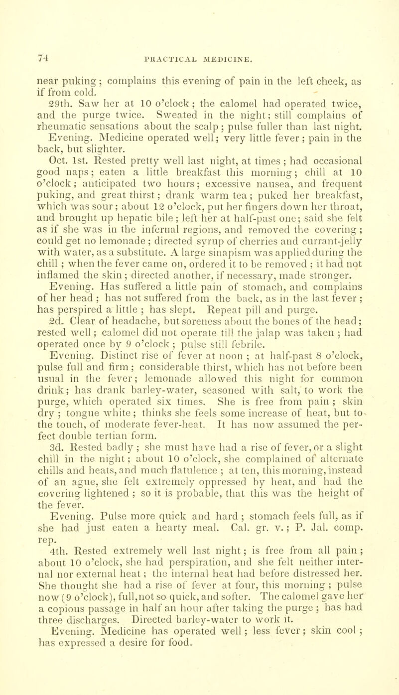 near puking ; complains this evening of pain in the left cheek, as if from cold. 29th. Saw her at 10 o'clock ; the calomel had operated twice, and the purge twice. Sweated in the night; still complains of rheumatic sensations about tlie scalp; pulse fuller than last night. Evening. Medicine operated well; very little fever; pain in the back, but slighter. Oct. 1st. Rested pretty well last night, at times; had occasional good naps; eaten a little breakfast this morning; chill at 10 o'clock ; anticipated two hours; excessive nausea, and frequent puking, and great thirst; drank warm tea ; puked her breakfast, which was sour; about 12 o'clock, put her fingers down her throat, and brought up hepatic bile; left her at half-past one; said she felt as if she was in the infernal regions, and removed the covering ; could get no lemonade ; directed syrup of cherries and currant-jelly with water, as a substitute. A large sinapism was applied during the chill ; when the fever came on, ordered it to be removed ; it had not inflamed the skin; directed another, if necessary, made stronger. Evening. Has suffered a little pain of stomach, and complains of her head ; has not suffered from the back, as in the last fever; has perspired a little ; has slept. Repeat pill and purge. 2d. Clear of headache, but soreness about the bones of the head; rested well; calomel did not operate till the jalap was taken ; had operated once by 9 o'clock ; pulse still febrile. Evening. Distinct rise of fever at noon ; at half-past 8 o'clock, pulse full and firm ; considerable thirst, which has not before been usual in the fever; lemonade allowed this night for common drink; has drank barley-water, seasoned with salt, to work the purge, which operated six times. She is free from pain ; skin dry ; tongue white; thinks she feels some increase of heat, but to- the touch, of moderate fever-heat. It has now assumed the per- fect double tertian form. 3d. Rested badly ; she must have had a rise of fever, or a slight chill in the night; about 10 o'clock, she complained of alternate chills and heats, and much flatulence ; at ten, this morning, instead of an ague, she felt extremely oppressed by heat, and had the covering lightened ; so it is probable, that this was the height of the fever. Evening. Pulse more quick and hard ; stomach feels full, as if she had just eaten a hearty meal. Cal. gr. v.; P. Jal. comp. rep. 4th. Rested extremely well last night; is free from all pain; about 10 o'clock, she had perspiration, and she felt neither inter- nal nor external heat; the internal heat had before distressed her. She thought she had a rise of fever at four, this morning ; pulse now (9 o'clock), full,not so quick, and softer. The calomel gave her a copious passage in half an hour after taking the purge ; has had three discharges. Directed barley-water to work it. Evening. Medicine has operated well; less fever; skin cool ; has expressed a desire for food.