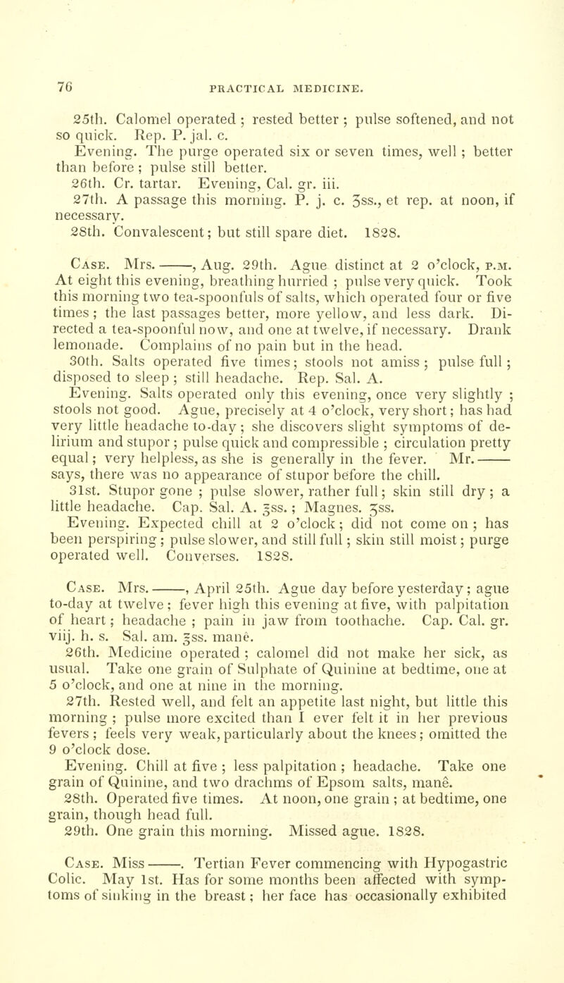 25th, Calomel operated ; rested better ; pulse softened, and not so quick. Rep. P. jal. c. Evening. The purge operated six or seven times, well; better than before ; pulse still better. 26th. Cr. tartar. Evening, Cal. gr. iii. 27th. A passage this morning. P. j. c. 3ss., et rep. at noon, if necessary. 2Sth. Convalescent; but still spare diet. 1828. Case. Mrs. ? Aug. 29th. Ague distinct at 2 o'clock, p.m. At eight this evening, breathing hnrried ; pulse very quick. Took this morning two tea-spoonfuls of salts, which operated four or five times ; the last passages better, more yellow, and less dark. Di- rected a tea-spoonful now, and one at twelve, if necessary. Drank lemonade. Complains of no pain but in the head. 30th. Salts operated five times; stools not amiss; pulse full; disposed to sleep ; still headache. Rep, Sal. A. Evening, Salts operated only this evening, once very slightly ; stools not good. Ague, precisely at 4 o'clock, very short; has had very little headache to-day; she discovers slight symptoms of de- lirium and stupor ; pulse quick and compressible ; circulation pretty equal; very helpless, as she is generally in the fever. Mr. says, there was no appearance of stupor before the chill. 31st. Stupor gone ; pulse slower, rather full; skin still dry; a little headache. Cap. Sal. A. gss.; Magnes. 5ss. Evening. Expected chill at 2 o'clock; did not come on ; has been perspiring ; pulse slower, and still full; skin still moist; purge operated well. Converses. 1828. Case. Mrs. , April 25th. Ague day before yesterday; ague to-day at twelve ; fever high this evening at five, with palpitation of heart; headache ; pain in jaw from toothache. Cap. Cal. gr. viij, h. s. Sal. am. gss, mane, 26th. Medicine operated ; calomel did not make her sick, as usual. Take one grain of Sulphate of Quinine at bedtime, one at 5 o'clock, and one at nine in the morning. 27th. Rested well, and felt an appetite last night, but little this morning ; pulse more excited than I ever felt it in her previous fevers ; feels very weak,particularly about the knees; omitted the 9 o'clock dose. Evening, Chill at five ; less palpitation ; headache. Take one grain of Quinine, and two drachms of Epsom salts, mane. 28th. Operated five times. At noon, one grain ; at bedtime, one grain, though head full. 29th. One grain this morning. Missed ague. 1828. Case, Miss , Tertian Fever commencing with Hypogastric Colic, May 1st. Has for some months been affected with symp- toms of sinking in the breast; her face has occasionally exhibited