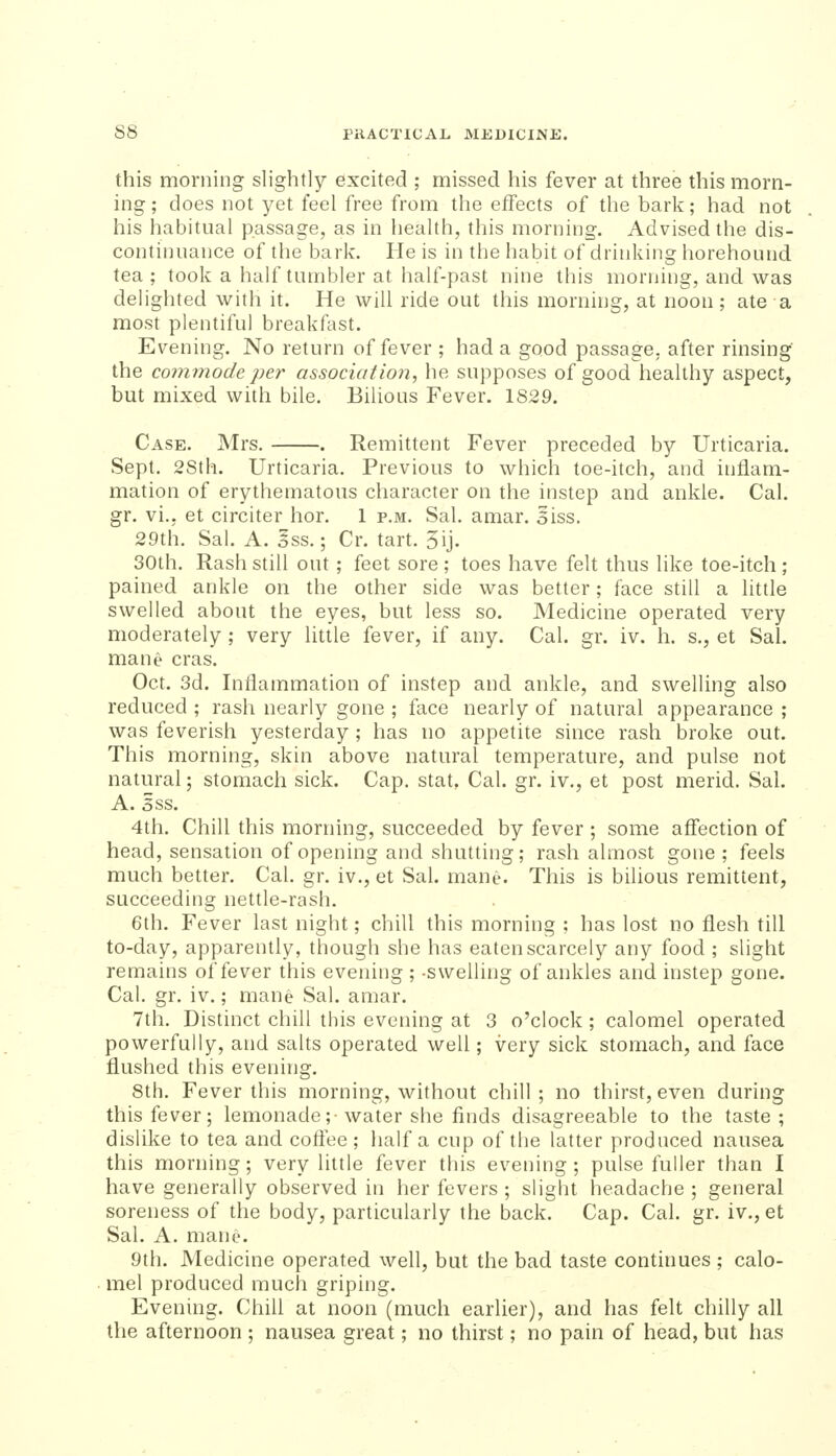 this morning slightly excited ; missed his fever at three this morn- ing ; does not yet feel free from the effects of the bark; had not his habitual passage, as in health, this morning. Advised the dis- continuance of the bark. He is in the habit of drinking horehound tea; took a half tumbler at half-past nine this morning, and was delighted with it. He will ride out this morning, at noon; ate a most plentiful breakfast. Evening. No return of fever ; had a good passage, after rinsing' the co7nmode per association, he supposes of good healthy aspect, but mixed with bile. Bilious Fever. 1829. Case. Mrs. . Remittent Fever preceded by Urticaria. Sept. 28th. Urticaria, Previous to which toe-itch, and inflam- mation of erythematous character on the instep and ankle. Cal. gr. vi., et circiter hor. 1 p.m. Sal. amar. 5iss. 29th. Sal. A. oSS.; Cr. tart. 5ij. 30th, Rash still out; feet sore ; toes have felt thus like toe-itch ; pained ankle on the other side was better; face still a little swelled about the eyes, but less so. Medicine operated very moderately ; very little fever, if any. Cal. gr. iv. h. s., et Sal. mane eras. Oct. 3d. Inflammation of instep and ankle, and swelling also reduced ; rash nearly gone ; face nearly of natural appearance ; was feverish yesterday; has no appetite since rash broke out. This morning, skin above natural temperature, and pulse not natural; stomach sick. Cap, stat, Cal. gr. iv., et post merid, Sal. A. sss. 4th. Chill this morning, succeeded by fever ; some affection of head, sensation of opening and shutting; rash almost gone ; feels much better. Cal. gr. iv., et Sal. mane. This is bilious remittent, succeeding nettle-rash. 6th. Fever last night; chill this morning ; has lost no flesh till to-day, apparently, though she has eaten scarcely any food ; slight remains of fever this evening ; -swelling of ankles and instep gone. Cal. gr. iv.; mane Sal. amar. 7th. Distinct chill this evening at 3 o'clock ; calomel operated powerfully, and salts operated well; very sick stomach, and face flushed this evening. 8th. Fever this morning, without chill; no thirst, even during this fever; lemonade;-water she finds disagreeable to the taste; dislike to tea and coftee ; half a cup of the latter produced nausea this morning; very little fever this evening; pulse fuller than I have generally observed in her fevers ; slight headache ; general soreness of the body, particularly the back. Cap. Cal. gr. iv., et Sal. A. mane. 9th. Medicine operated well, but the bad taste continues ; calo- mel produced much griping. Evening. Chill at noon (much earlier), and has felt chilly all the afternoon ; nausea great; no thirst; no pain of head, but has