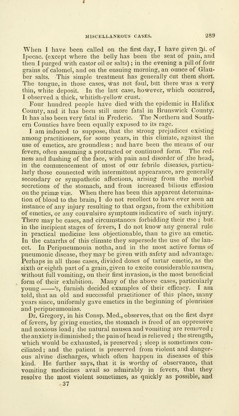 When I have, been called on the first day, I have given gi. of Ipecac, (except where the belly has been the seat of pain, and then. I purged with castor oil or salts); in the evening a pill of foitr grains of calomel, and on the ensuing morning, an ounce of Glau- ber salts. This simple treatment has generally cut them short. The tongue, in those cases, was not foul, but there was a very thin, white deposit. In the last case, however, which occurred, I observed a thick, whitisli-yellow crust. Four hundred people have died with the epidemic in Halifax County, and it has been still more fatal in Brunswick County. It has also been very fatal in Frederic. The Northern and South- ern Counties have been equally exposed to its rage. I am induced to suppose, that the strong prejudices existing among practitioners, for some years, in this climate, against the use of emetics, are groundless; and have been the means of our fevers, often assuming a protracted or continued form. The red- ness and flushing of the face, with pain and disorder of the head, in the commencement of most of our febrile diseases, particu- larly those connected with intermittent appearance, are generally- secondary or sympathetic affections, arising from the morbid secretions of the stomach, and from increased bilious effusion on the primae viae. When there has been this apparent determina- tion of blood to the brain, I do not recollect to have ever seen an instance of any injury resulting to that organ, from the exhibition of emetics, or any convulsive symptoms indicative of such injury. There may be cases, and circumstances forbidding their use ; but in the incipient stages of fevers, I do not know any general rule in practical medicine less objectionable, than to give an emetic. In the catarrhs of this climate they supersede the use of the lan- cet. In Peripneumonia notha, and in the most active forms of pneumonic disease, they may be given with safety and advantage. Perhaps in all those cases, divided doses of tartar emetic, as the sixth or eighth part of a grain, given to excite considerable nausea,' without full vomiting, on their first invasion, is the most beneficial form of their exhibition. Many of the above cases, particularly yoimg 's, furnish decided examples of their efficacy. I am told, that an old and successful practitioner of this place, many years since, uniformly gave emetics in the beginning of pleurisies and peripneumonias. Dr. Gregory, in his Consp. Med., observes, that on the first daysr of fevers, by giving emetics, the stomach is freed of an oppressive and noxious load; the natural nausea and vomiting are removed ; the anxiety is diminished; the pain of head is relieved ; the strength, which would be exhausted, is preserved ; sleep is sometimes con- ciliated ; and the patient is preserved from violent and danger- ous alvine discharges, which often happen in diseases of this kind. He further says, that it is worthy of observance, that vomiting medicines avail so admirably in fevers, that they resolve the most violent sometimes, as quickly as possible, and 37