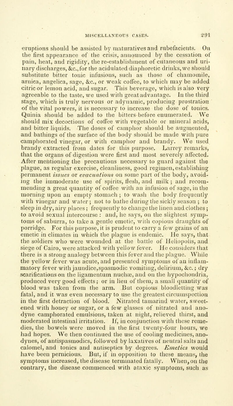 eruptions should be assisted by matiirativesand rubefacients. On the first appearance of the crisis, announced by the cessation of pain, heat, and rigidity, there-estabHshraent of cutaneous and uri- nary discharges, &c., for the acidulated diaphoretic drinks, we should substitute bitter tonic infusions, such as tiiose of chamomile, arnica, angehca, sage, &c., or weak cotfee, to which may be added citric or lemon acid, and sugar. This beverage, which is also very agreeable to the taste, we used with great advantage. In the third stage, whicli is truly nervous or adynamic, producing prostration of the vital powers, it is necessary to increase the dose of tonics. Quinia should be added to the bitters-before enumerated. We should mix decoctions of coffee with vegetable or mineral acids, and bitter liquids. The doses of camphor should be augmented, and bathings of the surface of the body should be made with pure camphorated vinegar, or with camphor and brandy. We used brandy extracted from dates for this purpose. Larrey remarks, that the organs of digestion were first and most severely affected. After mentioning the precautions necessary to guard against the plague, as regular exercise, cleanliness, good regimen, establishing permanent issues or evacuations on some part of the body, avoid- ing the immoderate use of spirits, tiesh, and milk; and recom- mending a great quantity of coffee with an infusion of sage, in the morning upon an empty stomach ; to wash the body frequently with vinegar and water; not to bathe during the sicklj' season ; to sleep in dry, airy places; frequently to change the linen and clothes; to avoid sexual intercourse : and, he says, on the slightest symp- toms of saburra, to take a gentle emetic, with copious draughts of porridge. For this purpose, it is prudent to carry a few grains of an emetic in climates in which the plague is endemic. He says, that the soldiers who were wounded at the battle of Heliopolis, and siege of Cairo, were attacked with yellow fever. He considers that there is a strong analogy between this fever and the plague. While the yellow fever was acute, and presented symptoms of an inflam- matory fever with jaundice,spasmodic vomiting, delirium, &c.; dry scarifications on the ligamentum nuchse, and on the hypochondria, produced very good etfects; or in lieu of them, a small quantity of blood was taken from the arm. But copious bloodletting was fatal, and it was even necessary to use the greatest circumspection in the first detraction of blood. Nitrated tamarind water, sweet- ened with honey or sugar, or a few glasses of nitrated and ano- dyne camphorated emulsions, taken at night, relieved thirst, and moderated intestinal irritation. If, in conjunction with these reme- dies, the bowels were moved in the first twenty-four hours, we had hopes. We then continued the use of cooling medicines, ano- dynes, of antispasmodics, followed by laxatives of neutral salts and calomel, and tonics and antiseptics by degrees. Emetics would have been pernicious. But, if in opposition to these means, the symptoms increased, the disease termmated fatally. When, on the contrary, the disease commenced with ataxic symptoms, such as