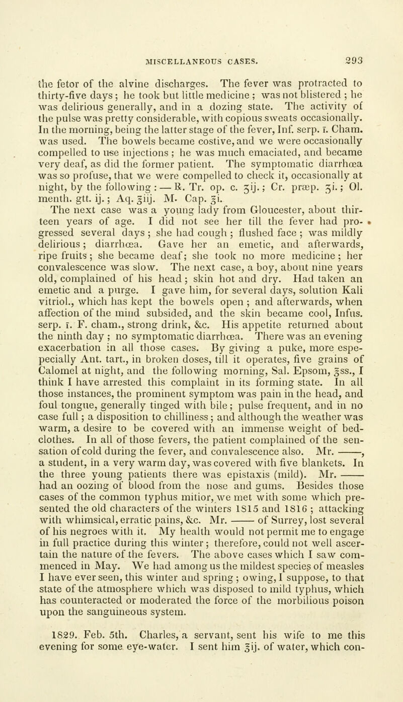 the fetor of the alvine discharges. The fever was protracted to thirty-five days ; he took but Httle medicine ; was not JDlistered ; he was delirious generally, and in a dozing state. The activity of the pulse was pretty considerable, with copious sweats occasionally. In the morning, being the latter stage of the fever, Inf. serp. i. Cham, was used. The bowels became costive, and we were occasionally compelled to use injections ; he was much emaciated, and became very deaf, as did the former patient. The symptomatic diarrhoea was so profuse, that we were compelled to check it, occasionally at night, by the following : — R. Tr. op. c. 5ij.; Cr. pra^p. ^i.; 01. menth. gtt. ij.; Aq. giij. M. Cap. §i. The next case was a young lady from Gloucester, about thir- teen years of age. I did not see her till the fever had pro- > gressed several days ; she had cough ; flushed face ; was mildly delirious; diarrhoea. Gave her an emetic, and afterwards, ripe fruits; she became deaf; she took no more medicine; her convalescence was slow. The next case, a boy, about nine years old, complained of his head; skin hot aiid dry. Had taken an emetic and a purge. I gave him, for several days, solution Kali vitriol., which has kept the bowels open ; and afterwards, when afiection of the mind subsided, and the skin became cool, Infus. serp. r. F. cham., strong drink, &c. His appetite returned about the ninth day ; no symptomatic diarrhoea. There was an evening exacerbation in all those cases. By giving a puke, more espe- pecially Ant. tart., in broken doses, till it operates, five grains of Calomel at night, and the following morning, Sal. Epsom, gss., I think I have arrested this complaint in its forming state. In all those instances, the prominent symptom was pain in the head, and foul tongue, generally tinged with bile; pulse frequent, and in no case full; a disposition to chilliness; and although the weather was warm, a desire to be covered with an immense weight of bed- clothes. In all of those fevers, the patient complained of the sen- sation of cold during the fever, and convalescence also. Mr. , a student, in a very warm day, was covered with five blankets. In the three young patients there was epistaxis (mild). Mr. had an oozing of blood from the nose and gums. Besides those cases of the common typhus mitior, we met with some which pre- sented the old characters of the winters 1S15 and 1816 ; attacking with whimsical, erratic pains, &c. Mr. of Surrey, lost several of his negroes with it. My health would not permit me to engage in full practice during this winter ; therefore, could not well ascer- tain the nature of the fevers. The above cases which I saw com- menced in May. We had among us the mildest species of measles I have ever seen, this winter and spring ; owing, I suppose, to that state of the atmosphere which was disposed to mild typhus, which has counteracted or moderated the force of the morbilious poison upon the sanguineous system. 1829. Feb. 5th. Charles, a servant, sent his wife to me this evening for some eye-water. I sent him ^ij. of water, which con-