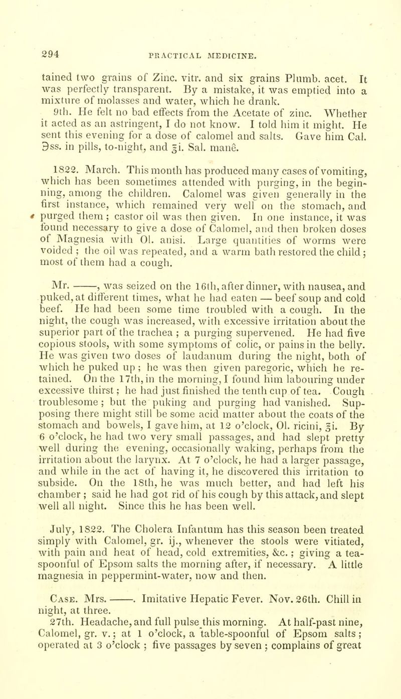 tained two grains of Zinc. vitr. and six grains Plumb, acet. It was perfectly transparent. By a mistake, it was emptied into a mixture of molasses and water, which he drank. 9th. He felt no bad effects from the Acetate of zinc. Whether it acted as an astringent, I do not know. I told him it might. He sent this evening for a dose of calomel and salts. Gave him Cal. 9ss. in pills, to-night, and 3!. Sal. mane. 1S22. March. This month has produced many cases of vomiting, which has been sometimes attended with purging, in the begin- ning, among the children. Calomel was given generally in the first instance, which remained very well on the stomach, and purged them; castor oil was then given. In one instance, it was found necessary to give a dose of Calomel, nnd then broken doses of Magnesia with 01. anisi. Large quantities of worms were voided ; the oil was repeated, and a warm bath restored the child; most of them had a cough. Mr. , was seized on the 16th, after dinner, with nausea, and puked, at ditierent times, what he had eaten — beef soup and cold beef. He had been some time troubled with a cough. In the night, the cough was increased, with excessive irritation about the superior part of the trachea ; a purging supervened. He had five copious stools, with some symptoms of colic, or pains in the belly. He was given two doses of laudanum during the night, both of which he puked up ; he was then given paregoric, which he re- tained. On the 17th, in the morning, I found him labouring under excessive thirst; he had just finished the tenth cup of tea. Cough troublesome; but the puking and purging had vanished. Sup- posing there might still be some acid matter about the coats of the stomach and bowels, I gave him, at 12 o'clock, 01. ricini, ^i. By 6 o'clock, he had two very small passages, and had slept pretty well during the evening, occasionally waking, perhaps from the irritation about the larynx. At 7 o'clock, he had a larger passage, and while in the act of having it, he discovered this irritation to subside. On the ISth, he was much better, and had left his chamber ; said he had got rid of his cough by this attack, and slept well all night. Since this he has been well. July, 1S22. The Cholera Infantum has this season been treated simply with Calomel, gr. ij., whenever the stools were vitiated, with pain and heat of head, cold extremities, &c,; giving a tea- spoonful of Epsom salts the morning after, if necessary. A little magnesia in peppermint-water, now and then. Case. Mrs. . Imitative Hepatic Fever. Nov. 26th. Chill in night, at three. 27th. Headache, and full pulse this morning. At half-past nine, Calomel, gr. v.; at 1 o'clock, a table-spoonful of Epsom salts; operated at 3 o'clock ; five passages by seven ; complains of great