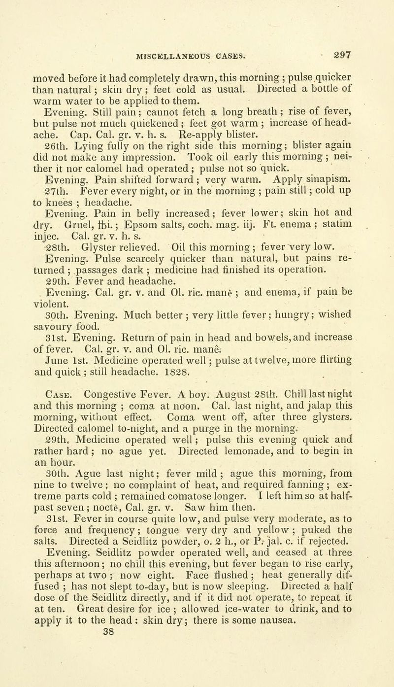 moved before it had completely drawn, this morning ; pulse quicker than natural; skin dry ; feet cold as usual. Directed a bottle of warm water to be applied to them. Evening. Still pain; cannot fetch a long breath; rise of fever, but pulse not much quickened ; feet got warm; increase of head- ache. Cap. Cal. gr. v. h. s. Re-apply blister. 26th. Lying fully on the right side this morning; blister again did not make any impression. Took oil early this morning ; nei- ther it nor calomel had operated; pulse not so quick. Evening. Pain shifted forward ; very warm. Apply sinapism. 27th. Fever every night, or in the morning ; pain still; cold up to knees ; headache. Evening. Pain in belly increased; fever lower; skin hot and dry. Gruel, tbi.; Epsom salts, coch. mag. iij. Ft. enema ; statim injec. Cal. gr. v. h. s. ■28th. Glyster relieved. Oil this morning ; fever very low. Evening. Pulse scarcely quicker than natural, but pains re- turned ; passages dark ; medicine had finished its operation. 29th. Fever and headache. . Evening. Cal. gr. v. and 01. ric. mane ; and enema, if pain be violent. Spth. Evening. Much better ; very little fever; hungry; wished savoury food. 31st. Evening. Return of pain in head and bowels, and increase of fever. Cal. gr. v. and 01. ric. mane, June 1st. Medicine operated well; pulse at twelve, more flirting and quick ; still headache. 1828. Case. Congestive Fever. A boy. August 2Sth. Chill last night and this morning ; coma at noon. Cal. last night, and jalap this morning, without effect. Coma went off, after three glysters. Directed calomel to-night, and a purge in the morning. 29th, Medicine operated well; pulse this evening quick and rather hard; no ague yet. Directed lemonade, and to begin in an hour. 30th. Ague last night; fever mild; ague this morning, from nine to twelve ; no complaint of heat, and required fanning ; ex- treme parts cold ; remained comatose longer. I left him so at half- past seven; nocte, Cal. gr. v. Saw him then. 31st. Fever in course quite low, and pulse very moderate, as to force and frequency; tongue very dry and yellow ; puked the salts. Directed a Seidlilz powder, o. 2 h., or P. jal. c. if rejected. Evening. Seidlitz powder operated well, and ceased at three this afternoon; no chill this evening, but fever began to rise early, perhaps at two ; now eight. Face flushed ; heat generally dif- fused ; has not slept to-day, but is now sleeping. Directed a half dose of the Seidlitz directly, and if it did not operate, to repeat it at ten. Great desire for ice ; allowed ice-water to drink, and to apply it to the head : skin dry; there is some nausea. 38