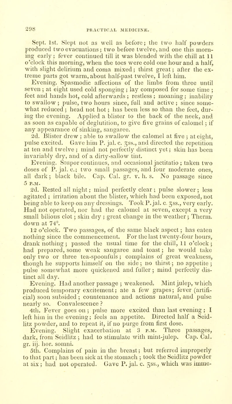 Sept. 1st. Slept not as well as before; the two liall powders produced two evacuations; two before twelve, and one this morn- ing early; fever continued till it was blended with the chill at 11 o'clock this morning, when the toes were cold one hour and a half, with slight delirium and coma mixed; thirst great; after the ex- treme parts got warm, about half-past twelve, I left him. Evening. Spasmodic affections of the limbs from three until seven ; at eight used cold sponging ; lay composed for some time ; feet and hands hot, cold afterwards ; restless ; moaning; inability to swallow ; pulse, two hours since, full and active ; since some- what reduced; head not hot; has been less so than the feet, dur- ing the evening. Applied a blister to the back of the neek, and as soon as capable of deglutition, to give five grains of calomel; if any appearance of sinking, sangaree. 2d. Blister drew ; able to swallow the calomel at five ; at eight, pulse excited. Gave him P. jal. c. ^ss., and directed the repetition at ten and twelve ; mind not perfectly distinct yet; skin has been invariably dry, and of a dirty-sallow tint. Evening. Stupor continues, and occasional jactitatio ; taken two doses of P. jaLc; two small passages, and four moderate ones, all dark; black bile. Cap. Cal. gr. v. h. s. No passage since 5 P.M. 2d. Rested all night; mind perfectly clear; pulse slower; less agitated ; irritation about the blister, which had been exposed, not being able to keep on any dressings. Took P. jal. c. jss., very early. Had not operated, nor had the calomel at seven, except a very small bilious clot; skin dry ; great change in the weather; Therm, down at 74*^. 12 o'clock. Two passages, of the same black aspect; has eaten nothing since the commencement. For the last twenty-four hours, drank nothing; passed the usual time for the chill, 11 o'clock; had prepared, some weak sangaree and toast; he would take only two or three tea-spoonfuls ; complains of great weakness, though he supports himself on the side; no thirst; no appetite; pulse somewhat more quickened and fuller; mind perfectly dis- tinct all day. Evening. Had another passage ; w^eakened. Mint j,ulep, which produced temporary excitement; ate a few grapes; fever (artifi- cial) soon subsided ; countenance and actions natural, and pulse nearly so. Convalescence ? 4th. Fever goes on ; pulse more excited than last evening; I left him in the evening; feels an appetite. Directed half a Seid- litz powder, and to repeat it, if no purge from first dose. Evening. Slight exacerbation at 3 p.m. Three passages, dark, from Seidlitz ; had to stimulate with mint-julep. Cap. Cal. gr. iij. hor. somni. 5th. Complains of pain in the breast; but referred improperly to that part; has been sick at the stomach ; took the Seidlitz powder at six ; had not operated. Gave P. jal. c. 5ss., which was imme-