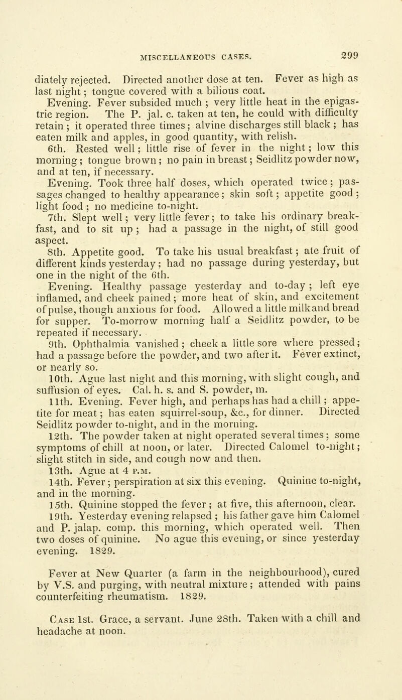 diately rejected. Directed another dose at ten. Fever as high as last night; tongue covered with a bihous coat. Evening. Fever subsided much ; very Uttle heat in the epigas- tric region. The P. jah c. taken at ten, he could with difficulty retain ; it operated three times; alvine discharges still black ; has eaten milk and apples, in good quantity, with relish. 6th. Rested well; little rise of fever in the night; low this morning; tongue brown; no pain in breast; Seidlitz powder now, and at ten, if necessary. Evening. Took three half doses, which operated twice; pas- sages changed to healthy appearance; skin soft; appetite good ; light food ; no medicine to-night. 7th. Slept well; very little fever; to take his ordinary break- fast, and to sit up ; had a passage in the night, of still good aspect. 8th. Appetite good. To take his usual breakfast; ate fruit of different kinds yesterday; had no passage during yesterday, but one in the night of the 6th. Evening. Healthy passage yesterday and to-day ; left eye inflamed, and cheek pained; more heat of skin, and excitement of pulse, though anxious for food. Allowed a little milkand bread for supper. To-morrow morning half a Seidlitz powder, to be repeated if necessary. 9th. Ophthalmia vanished; cheek a little sore where pressed; had a passage before the powder, and two after it. Fever extinct, or nearly so. 10th. Ague last night and this morning, whh slight cough, and suffusion of eyes. Cal. h. s. and S. powder, m. nth. Evening. Fever high, and perhaps has had a chill; appe- tite for meat; has eaten squirrel-soup, &c., for dinner. Directed Seidlitz powder to-night, and in the morning. 12th. The powder taken at night operated several times; some symptoms of chill at noon, or later. Directed Calomel to-night; slight stitch in side, and cough now and then. 13th. Ague at 4 p.m. 14th. Fever; perspiration at six this evening. Quinine to-night, and in the morning. 15th. Quinine stopped the fever ; at five, this afternoon, clear. 19th. Yesterday evening relapsed ; his father gave him Calomel and P. jalap, comp. this morning, which operated well. Then two doses of quinine. No ague this evening, or since yesterday evening. 1829. Fever at New Quarter (a farm in the neighbourhood), cured by V.S. and purging, with neutral mixture ; attended with pains counterfeiting rheumatism. 1829. Case 1st. Grace, a servant. June 28th. Taken with a chill and headache at noon.