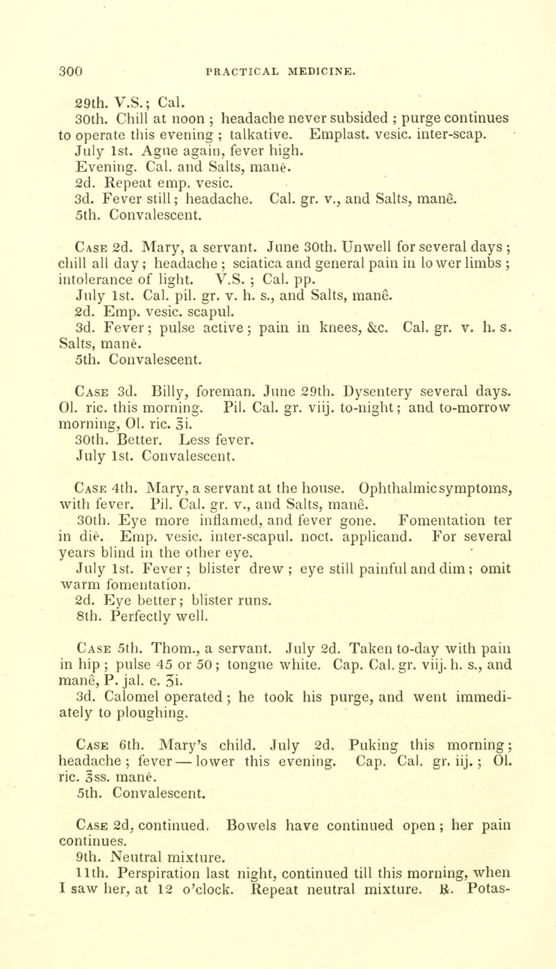 29th. V.S.; Cal. 30th. Chill at noon ; headache never subsided ; purge continues to operate this evening ; talkative. Eniplast. vesic. inter-scap. July 1st. Ague again, fever high. Evening. Cal. and Salts, mane. 2d. Repeat emp. vesic. 3d. Fever still; headache. Cal. gr. v., and Salts, mane. 5th. Convalescent. Case 2d. Mary, a servant. June 30th. Unwell for several days ; chill all day; headache ; sciatica and general pain in lower limbs ; intolerance of light. V.S. ; Cal. pp. July 1st. Cal. pil. gr. v. h. s., and Salts, mane. 2d. Emp. vesic. scapul. 3d. Fever; pulse active; pain in knees, &c. Cal.gr. v. h. s. Salts, mane. 5th. Convalescent. Case 3d. Billy, foreman. June 29th. Dysentery several days. 01. ric. this morning. Pil. Cal. gr. viij. to-night; and to-morrow morning, 01. ric. si. 30th. Better. Less fever. July 1st. Convalescent. Case 4th. Mary, a servant at the house. Ophthalmic symptoms, with fever. Pil. Cal. gr. v., and Salts, mane. 30th. Eye more inflamed, and fever gone. Fomentation ter in die. Emp. vesic. inter-scapul. noct. applicand. For several years blind in the other eye. July 1st. Fever; blister drew; eye still painful and dim; omit warm fomentation. 2d. Eye better; blister runs. 8th. Perfectly well. Case 5th. Thorn., a servant. July 2d. Taken to-day with pain in hip ; pulse 45 or 50 ; tongue white. Cap. Cal. gr. viij. h. s., and mane, P. jal. c. 5i. 3d. Calomel operated; he took his purge, and went immedi- ately to ploughing. Case 6th. Mary's child. July 2d. Puking this morning; headache; fever—lower this evening. Cap. Cal. gr. iij.; 01. ric. Sss. mane. 5th. Convalescent. Case 2d, continued, Bowels have continued open ; her pain continues. 9th. Neutral mixture. 11th. Perspiration last night, continued till this morning, when I saw her, at 12 o'clock. Repeat neutral mixture. K. Potas-