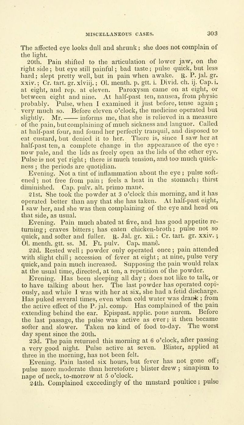 The affected eye looks dull and shrunk; she does not complain of the light. 20th. Pain shifted to the articulation of lower jaw, on the right side; but eye still painful; bad taste; pulse quick, but less hard; slept pretty well, but in pain when awake. R. P. jal. gr. xxiv.; Cr. tart. gr. xlviij.; 01. menth. p. gtt. i. Divid. ch. ij. Cap. i. at eight, and rep. at eleven. Paroxysm came on at eight, or between eight and nine. At half-past ten, nausea, from physic probably. Pulse, when I examined it just before, tense again ; very much so. Before eleven o'clock, the medicine operated but slightly. Mr. informs me, that she is relieved in a measure of the pain, but complaining of much sickness and languor. Called at half-past four, and found her perfectly tranquil, and disposed to' eat custard, but denied it to her. Tliere is, since I saw her at half-past ten, a complete change in the appearance of the eye :• now pale, and the lids as freely open as the lids of the other eye. Pulse is not yet right; there is much tension, and too much quick- ness ; the periods are quotidian. Evening. Not a tint of inflammation about the eye ; pulse soft- ened • not free from pain; feels a heat in the stomach; thirst diminished. Cap. pulv. alt. primo mane. 21st. She took the powder at 3 o'clock this morning, and it has operated better than any that she has taken. At half-past eight, I saw her, and she was then complaining of the eye and head on that side, as usual. Evening. Pain much abated at five, and has good appetite re- turning ; craves bitters; has eaten chicken-broth; pulse not so quick, and softer and fuller. R. Jal. gr. xii.; Cr. tart. gr. xxiv. ; 01. menth. gtt. ss. M. Ft. pulv. Cap. mane. 22d. Rested well; powder only operated once; pain attended with slight chill; accession of fever at eight; at nine, pulse very quick, and pain much increased. Supposing the pain would relax at the usual time, directed, at ten, a repetition of the powder. Evening. Has been sleeping all day ; does not like to talk, or to have talking about her. The last powder has operated copi- ously, and while I was with her at six, she had a fetid discharge. Has puked several times, even when cold water was drank ; from the active effect of the P, jal. comp. Has complained of the pain extending behind the ear. Epispast. applic. pone aurem. Before the last passage, the pulse was active as ever; it then became softer and slower. Taken no kind of food to-day. The worst day spent since the 20th. 23d. The pain returned this morning at 6 o'clock, after passing a very good night. Pulse active at seven. Blister, applied at three in the morning, has not been felt. Evening. Pain lasted six hours, but fever has not gone off; pulse more moderate than heretofore ; blister drew ; sinapism to nape of neck, to-morrow at 5 o'clock. 24tli. Complained exceedingly of the mustard poultice; pulse