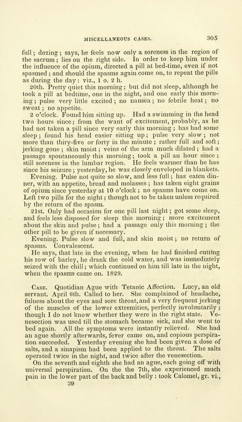 full; dozing ; says, he feels now only a soreness in the region of the sacrum; lies on the right side. In order to keep him under the influence of the opium, directed a pill at bed-time, even if not spasmed ; and should the spasms again come on, to repeat the pills as during the day: viz., 1 o. 2 h. 20th. Pretty quiet this morning; but did not sleep, although he took a pill at bedtime, one in the night, and one early this morn- ing ; pulse very little excited ; no nausea; no febrile heat; no sweat ; no appetite. 2 o'clock. Found him sitting up. Had a swimming in the head two hours since; from the want of excitement, probably, as he had not taken a pill since very early this morning; has had some sleep ; found his head easier sitting up; pulse very slow ; not more than thiry-five or forty in the minute ; rather full and soft; jerking gone ; skin moist; veins of the arm much dilated ; had a passage spontaneously this morning; took a pill an hour since ; still soreness in the lumbar region. He feels warmer than he has since his seizure; yesterday,he was closely enveloped in blankets. Evening. Pulse not quite so slow, and less full; has eaten din- ner, with an appetite, bread and molasses ; has taken eight grains of opium since yesterday at 10 o'clock ; no spasms have come on. Left two pills for the night; though not to be taken unless required by the return of the spasm. 21st. Only had occasion for one pill last night; got some sleep, and feels less disposed for sleep this morning ; more excitement about the skin and pulse; had a passage only this morning ; the other pill to be given if necessary. Evening. Pulse slow and full, and skin moist; no return of spasms. Convalescent. He says, that late in the evening, when he had finished cutthig his row of barley, he drank the cold water, and was immediately seized with the chill; which continued on him till late in the night, when the spasms came on. 1829. Case. Quotidian Ague with Tetanic Affection. Lucy, an old servant. April 6th. Called to her. She complained of headache, fulness about the eyes and sore throat, and a very frequent jerking of the muscles of the lower extremities, perfectly involuntarily; though I do not know whether they were in the right state. Ve- nesection was used till the stomach became sick, and she went to bed again. All the symptoms were instantly relieved. She had an ague shortly afterwards, fever came on, and copious perspira- tion succeeded. Yesterday evening she had been given a dose of salts, and a sinapism had been applied to the throat. The salts operated twice in the night, and twice after the venesection. On the seventh and eighth she had an ague, each going off with universal perspiration. On the the 7th, she experienced much pain in the lower part of the back and belly ; took Calomel, gr. vi., 39