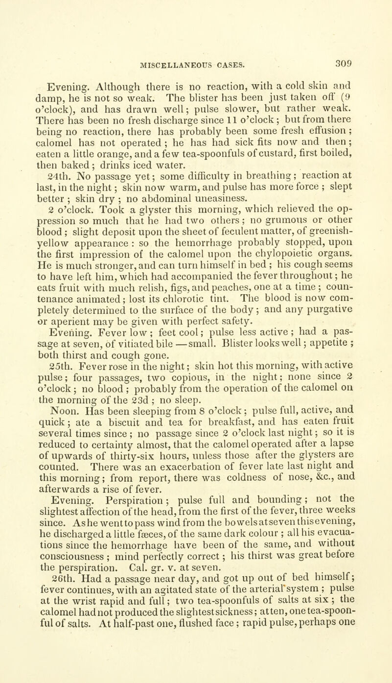Evening. Although there is no reaction, with a cold skin and damp, he is not so weak. The blister has been just taken oft (9 o'clock), and has drawn weU; pulse slower, but rather weak. There has been no fresh discharge since 11 o'clock ; but from there being no reaction, there has probably been some fresh effusion; calomel has not operated ; he has had sick fits now and then ; eaten a little orange, and a few tea-spoonfuls of custard, first boiled, then baked ; drinks iced water. 24th. No passage yet; some difficulty in breathing; reaction at last, in the night; skin now warm, and pulse has more force ; slept better ; skin dry ; no abdominal uneasiness. 2 o'clock. Took a glyster this morning, which relieved the op- pression so much that he had two others; no grumous or other blood ; slight deposit upon the sheet of feculent matter, of greenish- yellow appearance : so the hemorrhage probably stopped, upon the first impression of the calomel upon the chylopoietic organs. He is much stronger, and can turn himself in bed ; his cough seems to have left him, which had accompanied the fever throughout; he eats fruit with much relish, figs, and peaches, one at a time ; coun- tenance animated; lost its chlorotic tint. The blood is now com- pletely determined to the surface of the body; and any purgative or aperient may be given with perfect safety. Evening. Fever low ; feet cool; pulse less active ; had a pas- sage at seven, of vitiated bile —small. Blister looks well; appetite ; both thirst and cough gone. 25th. Fever rose in the night; skin hot this morning, with active pulse; four passages, two copious, in the night; none since 2 o'clock ; no blood ; probably from the operation of the calomel on the morning of the 23d ; no sleep. Noon. Has been sleeping from 8 o'clock ; pulse full, active, and quick; ate a biscuit and tea for breakfast, and has eaten fruit several times since ; no passage since 2 o'clock last night; so it is reduced to certainty almost, that the calomel operated after a lapse of upwards of thirty-six hours, unless those after the glysters are counted. There was an exacerbation of fever late last night and this morning; from report, there was coldness of nose, &c., and afterwards a rise of fever. Evening. Perspiration; pulse full and bounding; not the slightest affection of the head, from the first of the fever, three weeks since. Ashe went to pass wind from the bowels at seven this evening, he discharged a little faeces, of the same dark colour ; all his evacua- tions since the hemorrhage have been of the same, and without consciousness ; mind perfectly correct; his thirst was great before the perspiration. Cal. gr. v. at seven. 26th. Had a passage near day, and got up out of bed himself; fever continues, with an agitated state of the arterial'system ; pulse at the wrist rapid and full; two tea-spoonfuls of salts at six ; the calomel had not produced the slightest sickness; at ten, one tea-spoon- ful of salts. At half-past one, flushed face; rapid pulse, perhaps one