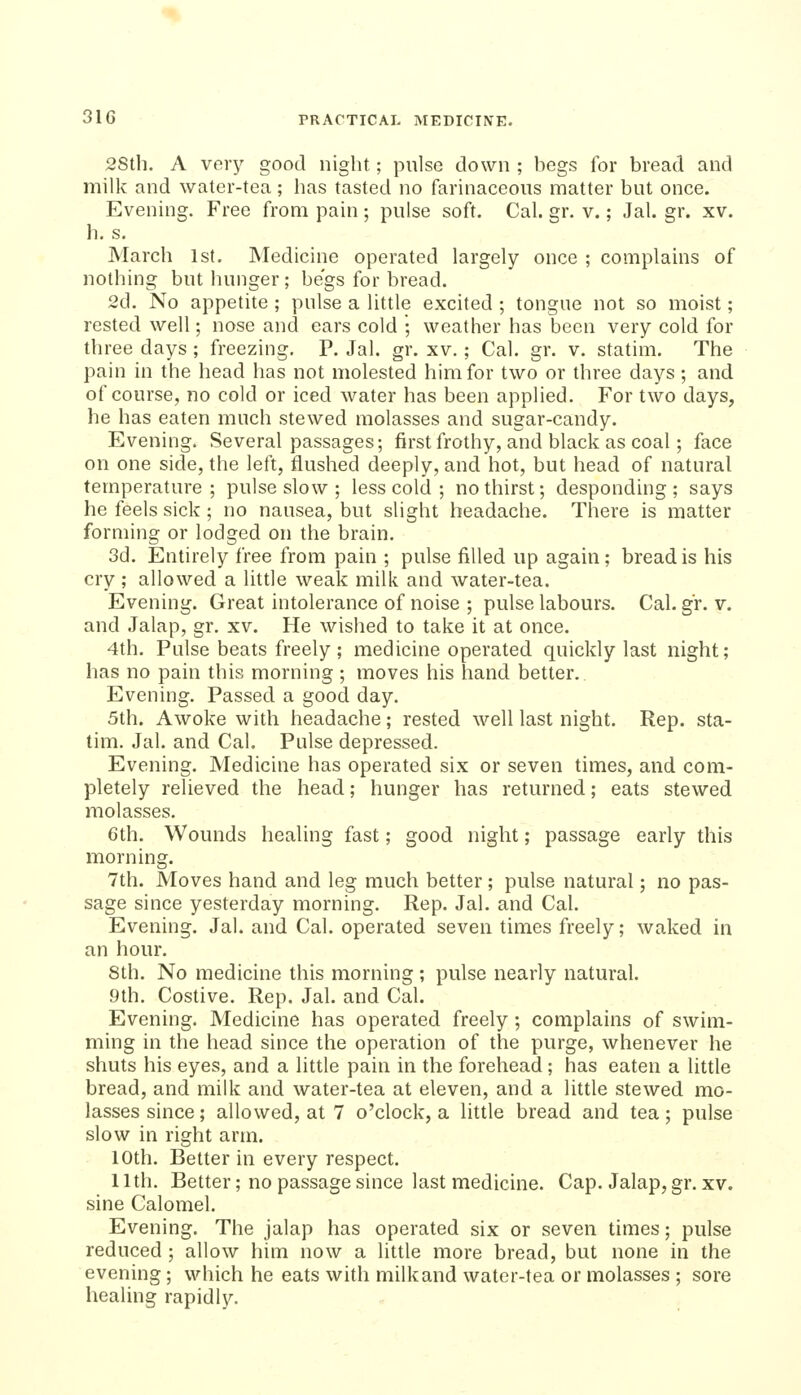 2Sth. A very good night; pulse down ; begs for bread and milk and water-tea; has tasted no farinaceous matter but once. Evening. Free from pain ; pulse soft. Cal. gr. v.; Jal. gr. xv. h. s. March 1st, Medicine operated largely once ; complains of nothing but hunger ; begs for bread. 2d. No appetite ; pulse a little excited ; tongue not so moist; rested well; nose and ears cold ; weather has been very cold for three days; freezing. P. Jal. gr. xv.; Cal. gr. v. statim. The pain in the head has not molested him for two or three days; and of course, no cold or iced water has been applied. For two days, he has eaten much stewed molasses and sugar-candy. Evening. Several passages; first frothy, and black as coal; face on one side, the left, flushed deeply, and hot, but head of natural temperature; pulse slow ; less cold ; no thirst; desponding; says he feels sick ; no nausea, but slight headache. There is matter forming or lodged on the brain. 3d. Entirely free from pain ; pulse filled up again; bread is his cry ; allowed a little weak milk and water-tea. Evening. Great intolerance of noise ; pulse labours. Cal. gr. v. and Jalap, gr. xv. He wished to take it at once. 4th. Pulse beats freely; medicine operated quickly last night; has no pain this morning ; moves his hand better. Evening. Passed a good day. 5th. Awoke with headache; rested well last night. Rep. sta- tim. Jal. and Cal. Pulse depressed. Evening. Medicine has operated six or seven times, and com- pletely relieved the head; hunger has returned; eats stewed molasses. 6th. Wounds healing fast; good night; passage early this morning. 7th. Moves hand and leg much better; pulse natural; no pas- sage since yesterday morning. Rep. Jal. and Cal. Evening. Jal. and Cal. operated seven times freely; waked in an hour. 8th. No medicine this morning ; pulse nearly natural. 9th. Costive. Rep. Jal. and Cal. Evening. Medicine has operated freely; complains of swim- ming in the head since the operation of the purge, whenever he shuts his eyes, and a little pain in the forehead; has eaten a little bread, and milk and water-tea at eleven, and a little stewed mo- lasses since; allowed, at 7 o'clock, a little bread and tea; pulse slow in right arm. 10th. Better in every respect. 11th. Better; no passage since last medicine. Cap. Jalap, gr.xv. sine Calomel. Evening. The jalap has operated six or seven times; pulse reduced ; allow him now a little more bread, but none in the evening; which he eats with milkand water-tea or molasses ; sore healing rapidly.