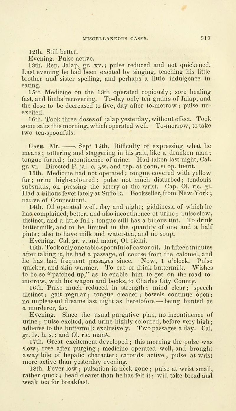 12th. Still better. Evening. Pulse active. 13th. Rep. Jalap, gr. xv.; pulse reduced and not quickened. Last evening he had been excited by singing, teaching his little brother and sister spelling, and perhaps a little indulgence in eating. 15th Medicine on the 13th operated copiously; sore healing fast, and limbs recovering. To-day only ten grains of Jalap, and the dose to be decreased to five, day after to-morrow ; pulse un- excited. 16th. Took three doses of jalap yesterday, without effect. Took some salts this morning, which operated well. To-morrow, to take two tea-spoonfuls. Case. Mr. .Sept 12th. Difficulty of expressing what he means ; tottering and staggering in his gait, like a drunken man ; tongue furred ; incontinence of urine. Had taken last night, Cal. gr. vi. Directed P. jal. c. 5ss. and rep. at noon, si op. fuerit. 13th. Medicine had not operated; tongue covered with yellow fur; urine high-coloured ; pulse not much disturbed; tendonis subsultus, on pressing the artery at the wrist. Cap. 01. ric. gi. Had a feilious fever lately at Sufiblk. Bookseller, from New-York ; native of Connecticut. 14th. Oil operated well, day and night; giddiness, of which he has complained, better, and also incontinence of urine ; pulse slow, distinct, and a little full; tongue still has a bilious tint. To drink buttermilk, and to be limited in the quantity of one and a half pints; also to have milk and water-tea, and no soup. Evening. Cal. gr. v. and mane, 01. ricini. 15th. Tookonlyone table-spoonful of castor oil. In fifteen minutes after taking it, he had a passage, of course from the calomel, and he has had frequent passages since. Now, 1 o'clock. Pulse quicker, and skin warmer. To eat or drink buttermilk. Wishes to be so  patched up, as to enable him to get on the road to- morrow, with his wagon and books, to Charles City County. 16th. Pulse much reduced in strength; mind clear; speech distinct; gait regular; tongue cleaner ; bowels continue open ; no unpleasant dreams last night as heretofore — being hunted as a murderer, &c. Evening. Since the usual purgative plan, no incontinence of urine ; pulse excited, and urine highly coloured, before very high; adheres to the buttermilk exclusively. Two passages a day. Cal. gr. iv. h. s. ; and 01. ric. mane. 17th. Great excitement developed ; this morning the pulse was slow; rose after purging ; medicine operated well, and brought away bile of hepatic character; carotids active ; pulse at wrist more active than yesterday evening. 18th. Fever low ; pulsation in neck gone ; pulse at wrist small, rather quick ; head clearer than hehas felt it; will take bread and weak tea for breakfast.