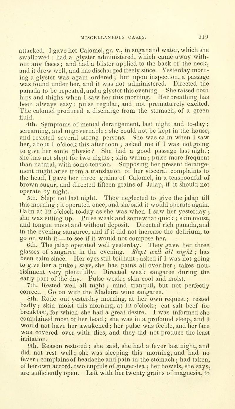attacked. 1 gave her Calomel, gr. v., in sugar and water, which she swallowed : had a glyster administered, which came away with- out any fseces; and had a blister applied to the back of the neck, and it drew well, and has discharged freely since. Yesterday morn- ing a glyster was again ordered ; but upon inspection, a passage was found under her, and it was not administered. Directed the panada to be repeated, and a glyster this evening She raised both hips and thighs when I saw her this morning. Her breathing has been always easy: pulse regular, and not prematurely excited. The calomel produced a discharge from the stomach, of a green fluid. 4th. Symptoms of mental derangement, last night and to-day; screaming, and ungovernable; she could not be kept in the house, and resisted several strong persons. She was calm when I saw her, about 1 o'clock this afternoon ; asked me if I was not going to give her some physic ? She had a good passage last night; she has not slept for two nights ; skin warm ; pulse more frequent than natural, with some tension. Supposing her present derange- ment might arise from a translation of her visceral complaints to the head, I gave her three grains of Calomel, in a teaspoonful of brown sugar, and directed fifteen grains of Jalap, if it should not operate by night. 5th. Slept not last night. They neglected to give the jalap till this morning ; it operated once, and she said it would operate again. Calm at 12 o'clock to-day as she was when I saw her yesterday ; she was sitting up. Pulse weak and somewhat quick ; skin moist, and tongue moist and without deposit. Directed rich panada,and in the evening sangaree, and if it did not increase the delirium, to go on with it — to see if it would not compose her. 6th. The jalap operated well yesterday. They gave her three glasses of sangaree in the evening. Slept well all night; has been calm since. Her eyes still brilliant; asked if I was not going to give her a puke; says, she has pains all over her; takes nou- rishment very plentifully. Directed weak sangaree during the early part of the day. Pulse weak ; skin cool and moist. 7th. Rested well all night; mind tranquil, but not perfectly correct. Go on with the Madeira wine sangaree. Sth. Rode out yesterday morning, at her own request; rested badly; skin moist this morning, at 12 o'clock; eat salt beef for breakfast, for which she had a great desire. I was informed she complained most of her head; she was in a profound sleep, and I would not have her awakened; her pulse was feeble, and her face was covered over with flies, and they did not produce the least irritation. 9th. Reason restored ; she said, she had a fever last night, and did not rest well; she was sleeping this morning, and had no fever ; complains of headache and pain in the stomach; had taken, of her own accord, two cupfuls of ginger-tea ; her bowels, she says, are sufliciently open. Left with her twenty grains of magnesia, to