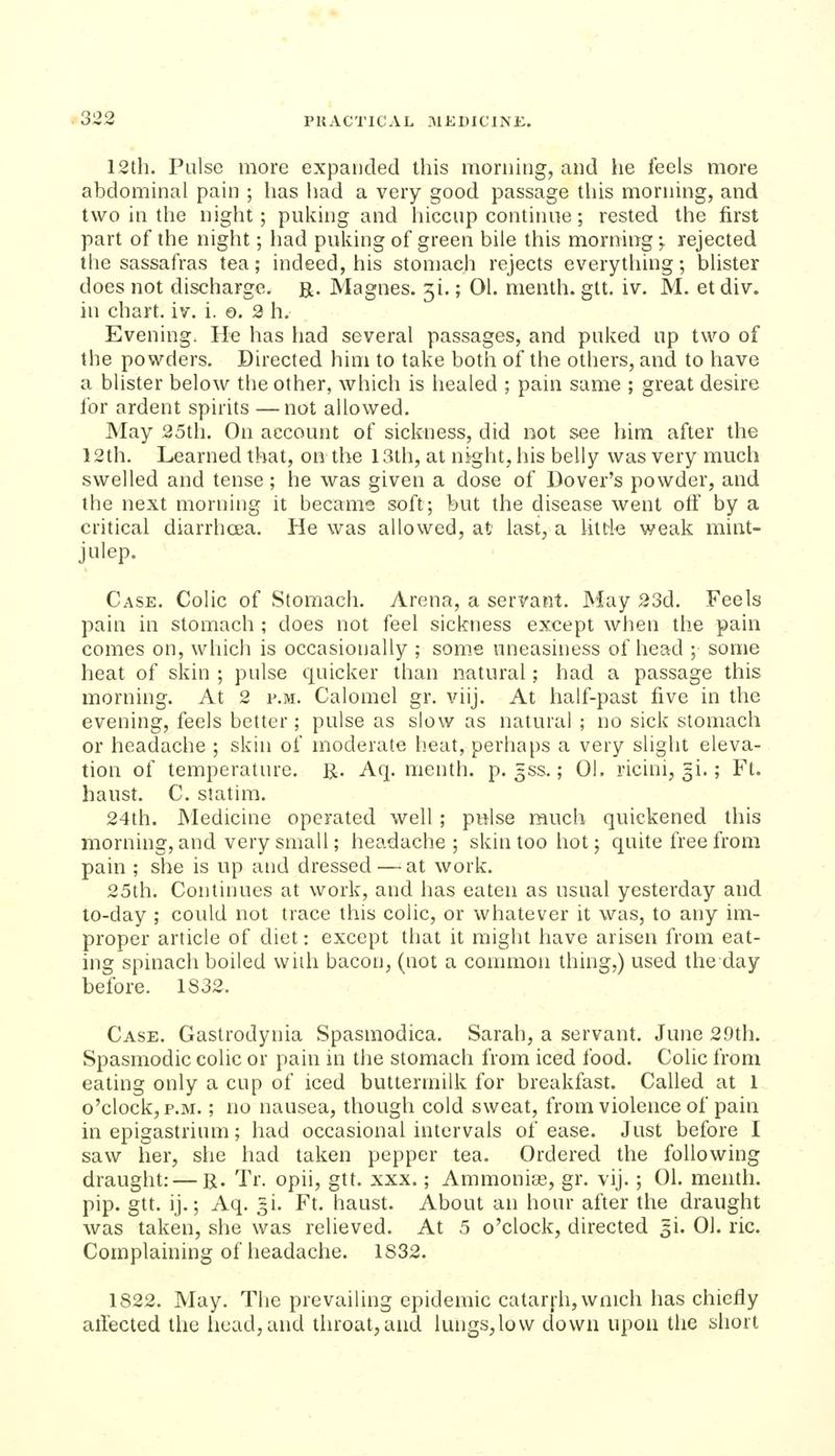 oiJii PUACTICAL -MEDIClNi:. 12th. Pulse more expanded this morning, and he feels more abdominal pain ; has had a very good passage this morning, and two in the night; puking and hiccup continue; rested the first part of the night; had puking of green bile this morning;. rejected the sassafras tea; indeed, his stonjach rejects everything; blister does not discharge, r. Magnes. 51.; 01. menth. git. iv. M. et div. in chart, iv. i. o. 2 h. Evening. He has had several passages, and puked up two of the powders. Directed him to take both of the others, and to have a blister below the other, which is healed ; pain same ; great desire Ibr ardent spirits —not allowed. May 25th. On account of sickness, did not see him after the 12th. Learned that, on the 13th, at night, his belly was very much swelled and tense; he was given a dose of Dover's powder, and the next morning it became soft; but the disease went off by a critical diarrhcea. He was allowed, at last, a little weak mint- julep. Case. Colic of Stomach. Arena, a servant. May 23d. Feels pain in stomach ; does not feel sickness except when the pain comes on, which is occasionally ; some uneasiness of head ; some heat of skin ; pulse quicker than natural; had a passage this morning. At 2 p.m. Calomel gr. viij. At half-past five in the evening, feels better; pulse as slow as natural ; no sick stomach or headache ; skin of moderate heat, perhaps a very slight eleva- tion of temperature. R. Aq. menth. p. 3SS.; 01. ricini, 5i.; Ft. hanst. C. statira. 24th. Medicine operated well; pelse ranch quickened this morning, and very small; headache; skin too hot; quite free from pain ; she is up and dressed — at work. 25th. Continues at work, and has eaten as usual yesterday and to-day ; could not trace this colic, or whatever it was, to any im- proper article of diet: except that it might have arisen from eat- ing spinach boiled with bacon, (not a common thing,) used the day before. 1S32. Case. Gaslrodynia Spasmodica. Sarah, a servant. June 29th. Spasmodic colic or pain in the stomach from iced food. Colic from eating only a cup of iced buttermilk for breakfast. Called at 1 o'clock, P.M.; no nausea, though cold sweat, from violence of pain in epigastrium; had occasional intervals of ease. Just before I saw her, she had taken pepper tea. Ordered the following draught: — R. Tr. opii, gtt. xxx.; Ammonias, gr. vij. ; 01. menth. pip. gtt. ij.; Aq. =1. Ft. haust. About an hour after the draught was taken, she was relieved. At 5 o'clock, directed 5!. 01. ric. Complaining of headache. 1832. 1822. May. The prevailing epidemic catar[h,wnich has chiefly alfected the liead,and throat,and lungs,low down upon the short