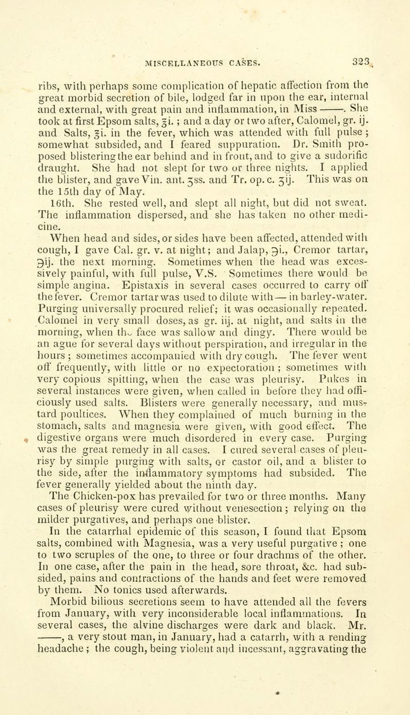 ribs, with perhaps some complication of hepatic affection from the great morbid secretion of bile, lodged far in npon the ear, internal and external, with great pain and inflammation, in Miss . She took at first Epsom salts, gi.; and a day or two after, Calomel, gr. ij. and Salts, |i. in the fever, which was attended with full pulse ; somewhat subsided, and I feared suppuration. Dr. Smith pro- posed blistering the ear behind and in front, and to give a sudorific draught. She had not slept for two or three nights. I applied the blister, and gave Vin. ant. 333. and Tr. op. c. 3ij. This was on the 15th day of May. 16th. She rested well, and slept all night, but did not sweat. The inflammation dispersed, and she has taken no other medi- cine. When head and sides, or sides have been affected, attended with cough, I gave Cal. gr. v. at night; and Jalap, gi., Cremor tartar, gij. the next morning. Sometimes when the head was exces- sively painful, with full pulse, V.S. Sometimes there would be simple angina. Epistaxis in several cases occurred to carry ofl' the fever. Cremor tartar was used to dilute with— in barley-water. Purging universally procured relief; it was occasionally repeated. Calomel in very small doses, as gr. iij. at night, and salts in the morning, when th^ face was sallow and dingy. There would be an ague for several days without perspiration, and irregular in the hours ; sometimes accompanied with dry cough. The fever went ofT frequently, with little or no expectoration ; sometimes with very copious spitting, when the case was pleurisy. Pukes in several instances were given, when called in before they had offi- ciously used salts. Blisters were generally necessary, and mus- tard poultices. When they complained of much burning in the stomach, salts and magnesia were given, with good effect. The digestive organs were much disordered in every case. Purging was the great remedy in all cases. I cured several cases of pleu- risy by simple purging with salts, or castor oil, and a blister to the side, after the inflammatory symptoms had subsided. The fever generally yielded about the ninth day. The Chicken-pox has prevailed for two or three months. Many cases of pleurisy were cured \yithout venesection; relying on the milder purgatives, and perhaps one blister. In the catarrhal epidemic of this season, I found that Epsom salts, combined witli Magnesia, was a very useful purgative ; one to two scruples of the one, to three or four drachms of the other. In one case, after the pain in the head, sore throat, &c. had sub- sided, pains and contractions of the hands and feet were removed by them. No tonics used afterwards. Morbid bilious secretions seem to have attended all the fevers from January, with very inconsiderable local inflammations. In several cases, the alvine discharges were dark and black. Mr. , a very stout man, in January, had a catarrh, with a rending headache ; the cough, being violent aijd incessant, aggravating the