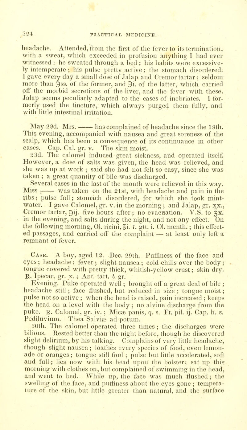 headache. Attended, from tlie first of the fever to its termination, with a sweat, which exceeded in profusion anything I had ever witnessed : he sweated through a bed ; his habits were excessive- ly intemperate ; his pulse pretty active; the stomach disordered. I gave every day a small dose of Jalap and Cremor tartar ; seldom more than 3ss. of the former, and 9i. of the latter, which carried otf the morbid secretions of the liver, and the fever with these. Jalap seems peculiarly adapted to the cases of inebriates. I for- merly used the tincture, which always purged them fully, and with little intestinal irritation. May 23d. Mrs. has complained of headache since the 19th. This evening, accompanied with nausea and great soreness of the scalp, which has been a consequence of its continuance in other cases. Cap. Cal. gr. v. The skin moist. 23d. The calomel induced great sickness, and operated itself. However, a dose of salts was given, the head was relieved, and she was up at work ; said she had not felt so easy, since she was taken ; a great quantity of bile was discharged. Several cases in the last of the month were relieved in this way. Miss was taken on the 21st, with headache and pain in the ribs; pulse full; stomach disordered, for which she took mint- water. I gave Calomel, gr. v. in the morning; and Jalap, gr. xx., Cremor tartar, gij. five hours after; no evacuation. V.S. to 5x. in the evening, and salts during the night, and not any effect. On the following morning, 01. ricini,3i. i. gtt. i. 01. menth.; this effect- ed passages, and carried off the complaint — at least only left a remnant of fever. Case. A boy, aged 12. Dec. 29th. Puffiness of the face and eyes ; headache ; fever; slight nausea ; cold chills over the body; tongue covered with pretty thick, whitish-yellow crust; skin dry. R. Ipecac, gr. x.; Ant. tart, i gr. P^ening. Puke operated well; brought off a great deal of bile ; headache still; face flushed, but reduced in size; tongue moist; pulse not so active ; when the head is raised, pain increased ; keeps the head on a level with the body; no alvine discharge from the puke. R. Calomel, gr. iv. ; Mica) panis, q. s. Ft. pil. ij. Cap. h. s. Pediluvium. Thea Salvias ad potum. 30th, The calomel operated three times ; the discharges were bilious. Rested better than the night before, though he discovered slight delirium, by his talking. Complains of very little headache, though slight nausea; loathes every species of food, even lemon- ade or oranges; tongue still foul ; pulse but little accelerated, soft and full; lies now with his head upon the bolster; sat up this morning with clothes on, but complained of swimming in the head, and went to bed. While up, the face was much flushed; the swelling of the face, and puffiness about tlie eyes gone ; tempera- ture of the skin, but little greater than natural, and the surface