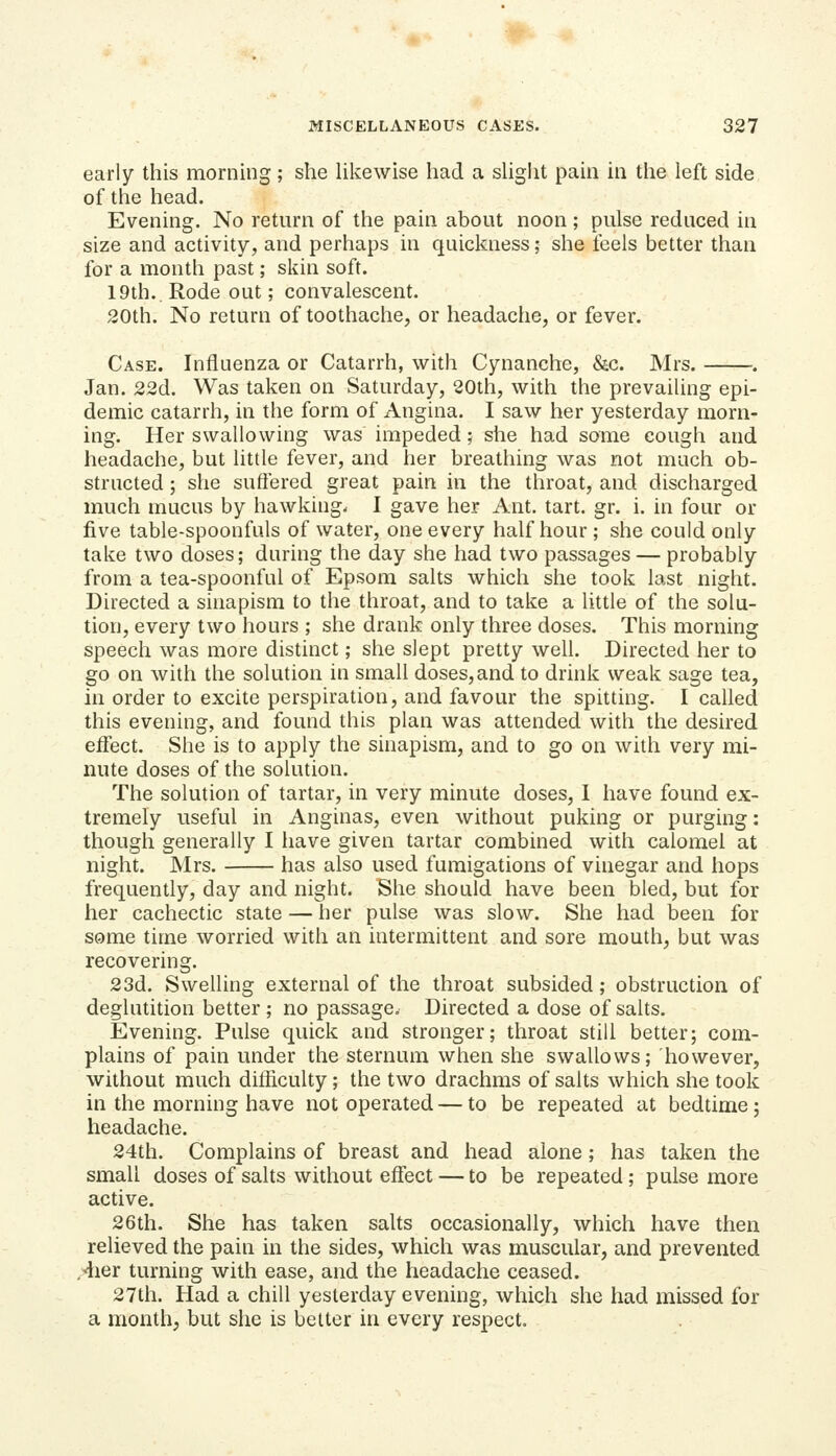 early this morning; she Hkewise had a shght pain in the left side of the head. Evening. No return of the pain about noon ; pulse reduced in size and activity, and perhaps in quickness; she feels better than for a month past; skin soft. 19th.. Rode out; convalescent. 20th. No return of toothache, or headache, or fever. Case. Influenza or Catarrh, with Cynanche, &c. Mrs. Jan. 22d. Was taken on Saturday, 20th, with the prevailing epi- demic catarrh, in the form of Angina. I saw her yesterday morn- ing. Her swallowing was impeded; she had some cough and headache, but little fever, and her breathing was not much ob- structed ; she suffered great pain in the throat, and discharged much mucus by hawking. 1 gave her Ant. tart. gr. i. in four or five table-spoonfuls of water, one every half hour ; she could only take two doses; during the day she had two passages — probably from a tea-spoonful of Epsom salts which she took last night. Directed a sinapism to the throat, and to take a little of the solu- tion, every two hours ; she drank only three doses. This morning speech was more distinct; she slept pretty well. Directed her to go on with the solution in small doses, and to drink weak sage tea, in order to excite perspiration, and favour the spitting. I called this evening, and found this plan was attended with the desired eifect. She is to apply the sinapism, and to go on with very mi- nute doses of the solution. The solution of tartar, in very minute doses, 1 have found ex- tremely useful in Anginas, even without puking or purging: though generally I have given tartar combined with calomel at night. Mrs. has also used fumigations of vinegar and hops frequently, day and night. She should have been bled, but for her cachectic state — her pulse was slow. She had been for some time worried with an intermittent and sore mouth, but was recovering. 23d. Swelling external of the throat subsided; obstruction of deglutition better ; no passage. Directed a dose of salts. Evening. Pulse quick and stronger; throat still better; com- plains of pain under the sternum when she swallows; however, without much difficulty; the two drachms of salts which she took in the morning have not operated — to be repeated at bedtime; headache. 24th. Complains of breast and head alone; has taken the small doses of salts without effect — to be repeated; pulse more active. 26th. She has taken salts occasionally, which have then relieved the pain in the sides, which was muscular, and prevented ^4ier turning with ease, and the headache ceased. 27th. Had a chill yesterday evening, which she had missed for a month, but she is better in every respect.