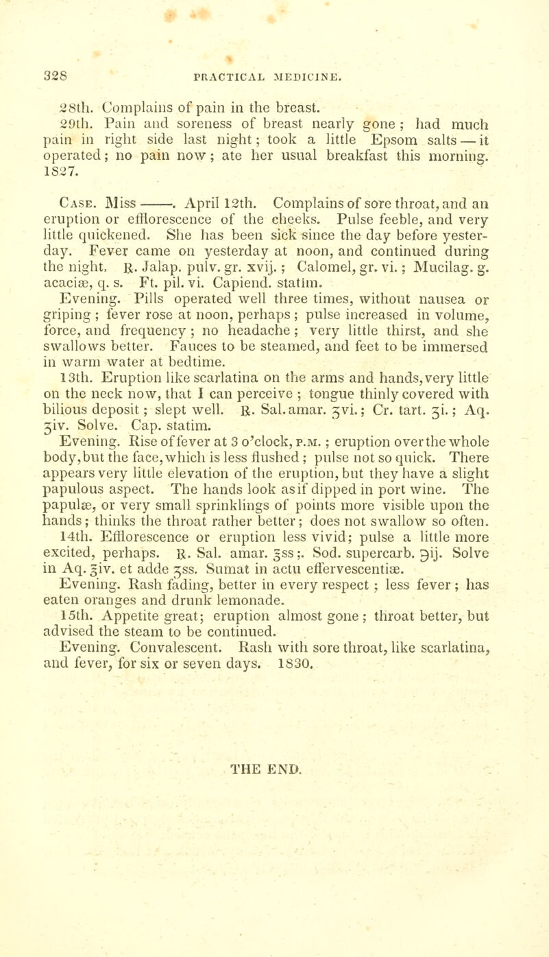 28th. Complains of pain in the breast. 29th. Pain and soreness of breast nearly gone ; had much pain in right side last night; took a little Epsom salts — it operated; no pain now; ate her usual breakfast this morning. 1827. Case. Miss . April 12th. Complainsof sore throat, and an eruption or efflorescence of the cheeks. Pulse feeble, and very little quickened. She has been sick since the day before yester- day. Fever came on yesterday at noon, and continued during the night. R. Jalap, pulv. gr. xvij.; Calomel, gr. vi.; Mucilag. g. acacise, q. s. Ft. pil. vi. Capiend. stathn. Evening. Pills operated well three times, without nausea or griping ; fever rose at noon, perhaps ; pulse increased in volume, force, and frequency ; no headache; very little thirst, and she swallows better. Fauces to be steamed, and feet to be immersed in warm water at bedtime. 13th, Eruption like scarlatina on the arms and hands, very little on the neck now, that I can perceive ; tongue thinly covered with bilious deposit; slept well. R. Sal.amar, 5vi.; Cr. tart, gi.; Aq. jiv. Solve. Cap. statim. Evening. Rise of fever at 3 o'clock, p.m. ; eruption over the whole body,but the face, which is less flushed ; pulse not so quick. There appears very little elevation of the eruption, but they have a slight papulous aspect. The hands look as if dipped in port wine. The papulae, or very small sprinklings of points more visible upon the hands; thinks the throat rather better; does not swallow so often. 14th. Efflorescence or eruption less vivid; pulse a little more excited, perhaps. R.Sal, amar. gss;. Sod. supercarb. gij. Solve in Aq. giv. et adde ^ss, Sumat in actu effervescentiae. Evening. Rash fading, better in every respect ; less fever ; has eaten oranges and drunk lemonade. 15th. Appetite great; eruption almost gone ; throat better, but advised the steam to be continued. Evening. Convalescent. Rash with sore throat, like scarlatina, and fever, for six or seven days. 1830. THE END.