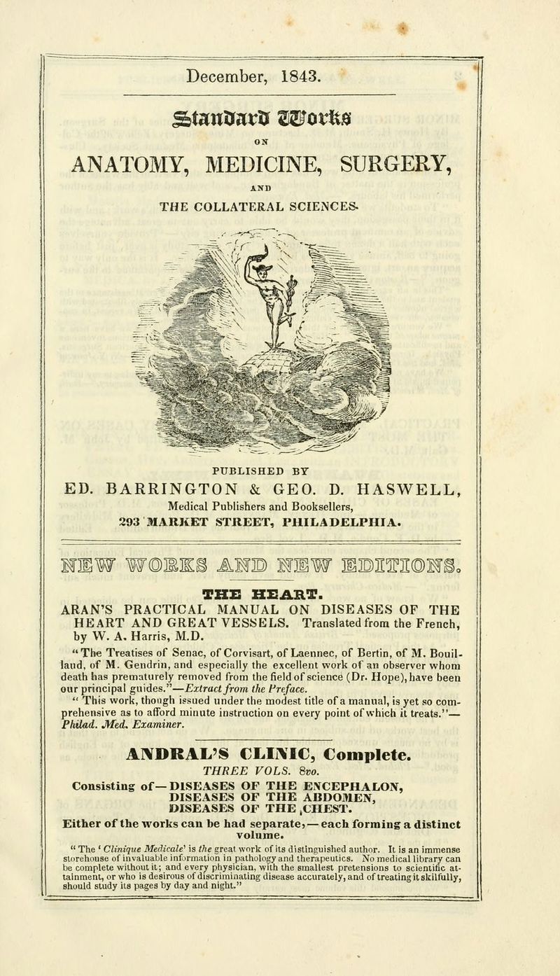 December, 1843. ON ANATOMY, MEDICINE, SURGERY, AND THE COLLATERAL SCIENCES- PUBLISHED BY ED. BARRINGTON & GEO. D. HASWELL, Medical Publishers and Booljsellers, 293 MARKET STREET, PHILADELPHIA. IKB AUB MHW I1BIIM©1F^ THE HEART. ARAN'S PRACTICAL MANUAL ON DISEASES OF THE HEART AND GREAT VESSELS. Translated from the French, by W. A, Harris, M.D. The Treatises of Senac, of Corvisart, of Laennec, of Berlin, of M. Bouil- laud, of M. Gendrin, and especially the excellent work of an observer whom death has prematurely removed from the field of science (Dr. Hope), have been our principal guides.—Extract from the Preface.  This work, though issued under the modest title of a manual, is yet so com- prehensive as to afford minute instruction on every point of which it treats.— Fhilad. Med. Examiner. A]\DRAL'S CLIi\IC, Complete. THREE VOLS. 8vo. Consisting of—DISEASES OF THE EXCEPHALON, DISEASES OF THE ABDOMEN, DISEASES OF THE ,CHEST. Either of the works can he had separate; — each forming a distinct volume.  The ' Clinique Medicale' is the great work of its distinguished author. It is an immense storehouse of invaluable information in pathology and therapeutics. No medical library can be complete without it; and every physician, with the smallest pretensions to scientific at- tainment, or who is desirous of discriminating disease accurately, and of treating it skilfully, should study its pages by day and night.