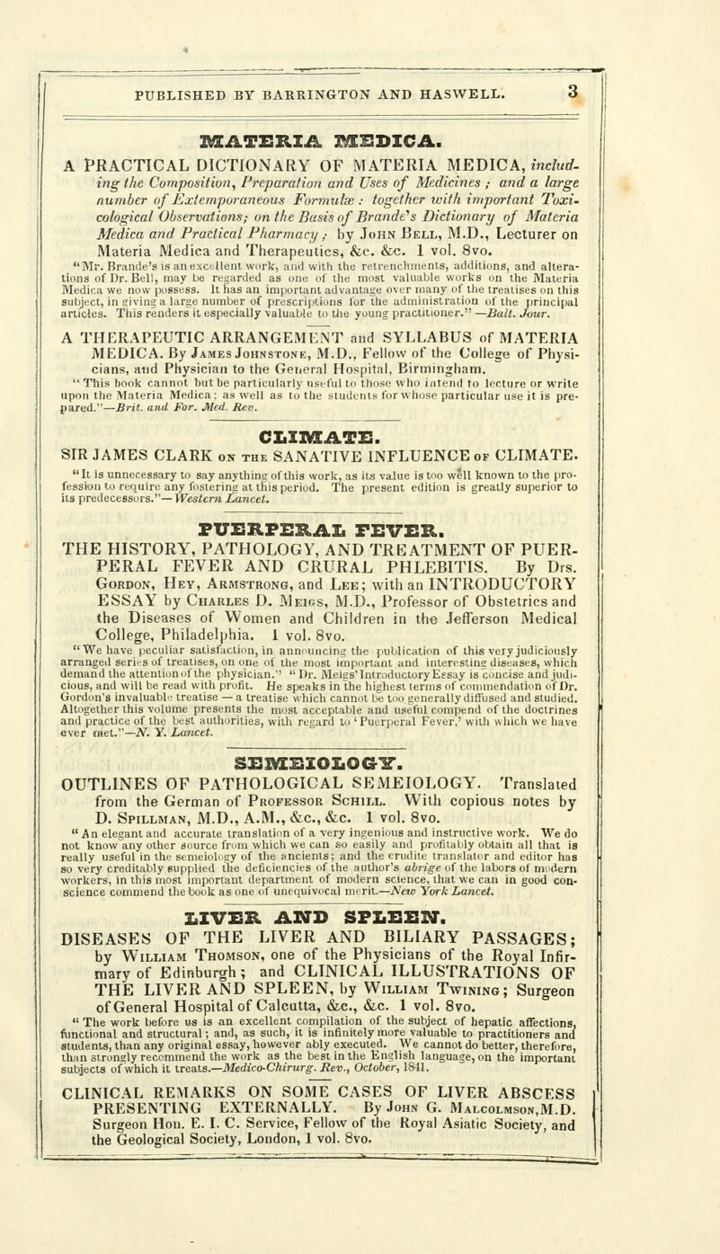 PUBLISHED BY BARRINGTON AND HASWELL. I^ATXIRZA nSSDICA. A PRACTICAL DICTIONARY OF MATERIA MEDIC A, includ- ing the Composition, Preparation and Uses of Medicines ,- and a large number of Extemporai^eous Formulae: together ivith important Toxi- cological Observations; on the Basis of Brande''s Dictionary of Materia Medica and Practical Pharmacy ,• by John Bell, M.D., Lecturer on Materia Medica and Therapeutics, &c. &c. 1 vol. 8vo. Mr. Brande's is anexctllent work, and wilh the retrenchments, additions, and altera- tions of Dr. Bell, may Lie regarded as one of the most valuable works on the Materia Medica we now possess, it has an important advantage over many of the treatises on this subject, in siving a large number of prescriptions for the administration of the principal articles. This renders it especially valuable to Ute young practitioner. —Bait. Jour. A THERAPEUTIC ARRANGEMENT and SYLLABUS of MATERIA MEDICA. By James Johnstone, M.D., Fellow of the College of Physi- cians, and Physician to the General Hospital, Birmingham.  This book cannot but be particularly useful to those who intend to lecture or write upon the Materia Medica; as well as to the students for whose particular use it is pre- pared.—Brit, and For. Med. Rev. CLIIVEATE. SIR JAMES CLARK on the SANATIVE INFLUENCE of CLIMATE. It is unnecessary to say anything of this work, as its va.lue is too well known to the pro. fession to require any fostering at this period. The present edition is greatly superior to its predecessors.''—W^£s^£rw Lancet. PUERPERAL FEVER. THE HISTORY, PATHOLOGY, AND TREATMENT OF PUER- PERAL FEVER AND CRURAL PHLEBITIS. By Drs. Gordon, Hey, Armstrong, and Lee; with an INTRODUCTORY ESSAY by Charles D. Meigs, M.D., Professor of Obstetrics and the Diseases of Women and Children in the .lefferson Medical College, Philadelphia. 1 vol. 8vo. We have peculiar satisfaction, in annmuicing the jiuUication of this very judiciously arranged series of treatises, on one of the most important and interesting diseases, which demand the attention of the physician.'' Dr. Meigs'Introductory Essay is concise and judi- cious, and will be read with profit. He speaks in the highest terms of conmiendation of Dr. Gordon's invaluable treatise — a treatise which cannot be loo generally diffused and studied. Altogether this volume presents the most acceptable and useful compend of the doctrines and practice of the best authorities, with regard to ' Puerperal Fever,' with which we have ever met.—N. Y. Lancet. SEI^EZOIiOaiT. OUTLINES OF PATHOLOGICAL SEMEIOLOGY. Translated from the German of Professor Schill. With copious notes by D. Spillman, M.D., A.M., &c., &c. 1 vol. 8vo.  An elegant and accurate translation of a very ingenious and instructive work. 'We do not know'any other source from which we can so easily and profitably obtain all that is really useful in the semeioloey of the ancients; and the erudite translator and editor has so very creditably supplied tlie deficiencies of the author's abrige of the labors of mddern workers, in this most important department of modern science, that we can in good con- science commend the book as one of unequivocal merit.—New York Lancet. Z.ZVER Ain> SPLEEST. DISEASES OF THE LIVER AND BILIARY PASSAGES; by William Thomson, one of the Physicians of the Royal Infir- mary of Edinburgh; and CLINICAL ILLUSTRATIONS OF THE LIVER AND SPLEEN, by William Twining; Surgeon of General Hospital of Calcutta, &c., &,c. I vol. 8vo.  The work before us is an excellent compilation of the subject of hepatic affections, fitnctional and structural; and, as such, it is infinitely more valuable to practitioners and students, than any original essay, however ably executed. We cannot do better, therefore, than strongly recommend the work as the best in the English language, on the important subjects of which it treats.—Medico-Ctiirurg. Rev., October, 18-11. CLINICAL REMARKS ON SOME CASES OF LIVER ABSCESS PRESENTING EXTERNALLY. By John G. Malcolmson.M.D. Surgeon Hon. E. I. C. Service, Fellow of the Royal Asiatic Society, and the Geological Society, London, 1 vol. 8vo.