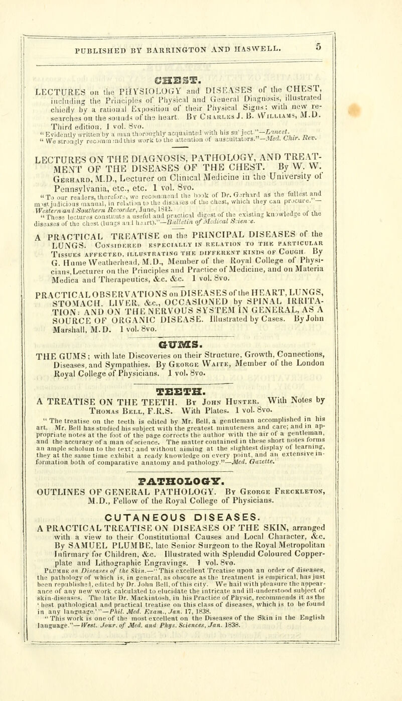 LECTURES oil tiie PHYSIOLOGY and DISEASES of the CHEST, iiichuliug the Principles of Physical ami Geaerai Diagnosis, illustrated chierty by a raiiouil Ex|)ositloii of their Physical Signs: with nevv re- searches on the sounds of the heart. Bsr CHutms J. 13. VVilliams, M.U. Third edition, i vol. Svo.  Evideiuly written by a niiu ttioroiiglily acquainted with his su' ject.' —iwcst. _  We strongly recjmm md this work to the attention of ausoullators.-.«eri. Chir. hev. LECTURES ON THE DIAGNOSIS, PATHOLOGY, AND TRE.\T- MENT OP THE DISEASES OF THE CHEST. By W. W. GEKH.4RD, M.D., Lecturer on Clinical Medicine in the University ot Pennsylvania, etc., etc. 1 vol. 8vo. u n, , ^ To oar readers, thereforj, we reco.n.ii^nd the book of Dr. Gerhard as the fullest and mist judicious manual, in reUii >n to the disjases of the chest, which they can procure. - Westernanl Soictliern Recorder, Jane, ISl'i. . , ,. - , • .• , , i,,^ ,r ,1,,, These lectures constuute a useful and practical digest of he existing kn)wledge of the diseases of the chest clunss an 1 hj irDr—BiiUetin. of Medical lijiene. A PRACTICAL TREATISE ou~ti7e PRINCIPAL DISEASES of the LUNGS. Considered especially in relation to thk particular Tissues affected, illustrating the different kinds of Cough. By G. HunieVVealheriiead, M.D., iMember of the Royal College of Physi- cians, Lecturer on the Principles and Practice of Medicine, and on Materia Medi'ca and Therapeutics, &c. &c. 1 vol. 8vo. PRACTICAL OBSERVATIONS o^ISEASES of the HEART, LUNGS, STOMACH, LIVER, &c., OCCASIONED by SPINAL IRRITA- TION: AND ON THE NERVOUS SYSTEM IN GENERAL, AS A SOURCE OF ORGANIC DISEASE. Illustrated by Cases. By John Marshall, M.D. 1 vol. 8vo. GU3VES. THE GUMS ; with late Discoveries on their Structure. Growth, Connections, Diseases, and Sympathies. By George Waite, Member of the London Royal College of Physicians. 1 vol. Bvo. TESTH. A TREATISE ON THE TEETH. By John Hunter. With Notes by Thomas Bell, F.R.S. With Plates. 1 vol. 8vo.  The treatise on the teeth is edited by Mr. Bell, a gentleman accomplished in his art. Mr. Bell has studied his subject with the greatest minuteness and care; and in ap- propriate notes at the foot of the page corrects the author with the air of a gentleman, and the accuracy of a man of science. The matter contained in these short notes forms an ample scholum to the text; and without aiming at the slightest display of learning, they at the same time exhibit a ready knowledge on every point, and an extensive in- formation both of comparative anatomy and pathology.—JMerf. Oazctte. FATKOIiOaV. OUTLINES OF GENERAL PATHOLOGY. By George Freckleton, M.D., Fellow of the Royal College of Physicians. CUTANEOUS DISEASES. A PRACTICAL TREATISE ON DISEASES OF THE SKIN, arranged with a view to their Constitutional Causes and Local Character, &c. By SAMUEL PLUMBE, lato Senior Surgeon to the Royal Metropolitan Infirmary for Children, &c. Illustrated with Splendid Coloured Copper- plate and Lithographic Engravings. 1 vol. 8vo. Pldmbe on Diseases of the Sftia.—This excellent Treatise upon an order of diseases, the pathology of which is, in seneral.as obscure as the treatment is empirical, has just been republishe I, edited by Dr.'John Bell,of this city. We hail with pleasure the appear- ance of any new work calculated to elucidate the intricate and ill-understood subject of skin-diseases. The late Dr. Mackintosh, in his Practice of Physic, recommends it as the ' best pathological and practical treatise on this class of diseases, which is to be found in any language.'—Phil. Med. Exam., Jan. 17, 18.38. This work is one of the most excellent on the Diseases of the Skin in the English language.—West. Jour, of Med. and Phys. Sciences, Jan. 1838.