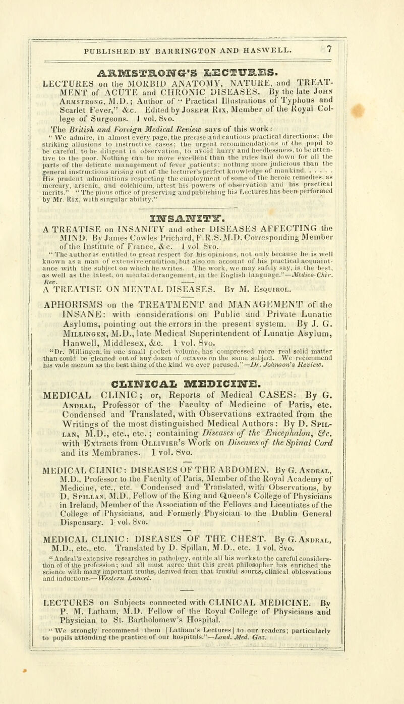 LECTURES on the MORBID ANATOfllY, NATURE, and TREAT- MENT of ACUTE and CHRONIC DISEASES. Hy the late John Akmstrong, M.D.; Author of  Practical Iliiistralions of Typhous and Scarlet Fever, etc. Edited by Joskph Rix, Member of the Royal Col- lege of Surgeons. 1 vol. b\o. The British and Foreign Medical Review says of this work :  We aJiiiire, in almnst every page, the precise aiid cautious practical directions; the striking allusions to instructive cases; tlie urgent reconinieinlations of the pupil to be careful, to be diligent in observation, to avoid hurry and heedlessness, to be atten- tive to the poor. Notliing can be move e.vcellent than the rules laid down for all the parts of the delicate management of fever .patients: nothing more judicious than the general instructions arising out of the lecturer's perfect knowledge of mankind. • • • • ■ His prudent admonitions respecting the employment of some of the heroic remedies, as mercury, arsenic, and colchicum, attest his powers of observation and his practical merits.  The pious office of preserving and publishing his Lectures has been performed by Mr. Ri.\, with singular ability. A TREATISE on INSANITY and other DISEASES AFFECTING the MIND. By James Cowles Prichard, F.R.S. M.D. Correspondiii-; Member of the Institute of France, »Stc. ] vol 8vo. The author is entitled to great respect for his opinions, not only because he is well known as a man of extensive erudition, but also on account of his practical acquaint- ance with the subject on which he writes. The work, we may safely say, is the best, as well as the latest, on mental derangement, in the English language.—Medico-Chir. Rev. A TREATISE ON MENTAL DISEASES. By M. Esquirol. APHORISMS on the TREATMENT and MANAGEMENT of the INSANE: with considerations on Public and Private Lunatic Asylums, pointing out the errors in the present system. By J. G. MiLLiNGEN, M.D., late Medical Superintendent of Lunatic Asylum, Hanwell, INIiddiesex, &c. 1 vol. 8vo. Dr. Millingen, in one small pocket volume, has compressed more real solid matter than could be gleaned out of any dozen of octavos on the same subject. We recommend his vade mecum as the best thing of the kind we ever perused.—Dr. Johtison's Review. MEDICAL CLINIC ; or, Reports of Medical CASES: By G. Andral, Professor of the Faculty of Medicine of Paris, etc. Condensed and Translated, vpith Observations extracted from the Writings of the naost distinguished Medical Authors : By D. Spil- LAN, M.D., etc., etc.; containing Diseases of the Encephnlon^ &c. with Extracts from Ollivier's Work on Diseases of the Spinal Cord and its Membranes. 1 vol. 8vo. MEDICAL CLINIC: DISEASES OF THE ABDOMEN. By G. Andral, M.D., Professor to the Faculty of Paris, Member of the Royal .Academy of Medicine, etc., etc. Condensed and Translated, with Observations, by D. SpiLLA.v, M.D., Fellow of the King and Queen's College of Physicians in Ireland, Member of the Association of the Fellows and Licentiates of the College of Physicians, and Formerly Physician to the Dublin General Dispensary. ] vol. 8vo. MEDICAL CLINIC: DISEASES OF THE CHEST. ByG.ANURAi., M.D., etc., etc. Translated by D. Spillan, M.D., etc. 1 vol. 8vo.  Andral's extensive researches in piathology, entitle all his works to the careful considera- tion of of the profession; and all must agree that this ureal philosopher has enriched the science with many important truths, derived from that fruitful sourcs, clinical oblesvalions and inductions.— Western Lancet, LECTURES on Subjects connected with CLINICAL MEDICINE. Bv P. M. Latham, M.D. Fellow of the Royal College of Physicians and Physician to St. Bartholomew's Hospital. We strongly recommend them [Latham's Lectures] to our readers; particularlv to pupils attending the practice of our hospitals.—Land. Med. Oaz. >.