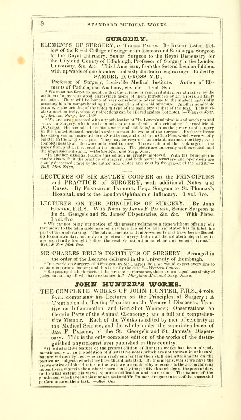 SURGBXlir, ELEMENTS OF SURGERY, in Thkke Parts. By Robert Liston, Fel- low of the Royal College of Surgeons in Loudon and Edinburgh, Surgeon to the Royal Infiriiiary, Senior Surgeon to the Royal Dispensary for the City and County of Edinburgh, Professor of Surgery in the London University, &c. «tc Third American, from the Second London F'.dition, with upwards ofone hundred and sixty illustrative engravings. Edited by SAMUEL D. GROSS, M.D., Professor of Surgery, Louisville Medical Listitiite. Author of Ele- ments of Pathological Anatomy, etc., etc. 1 vol. 8vo.  We must not forget to mention that the volume ig rendered still more attractive by the addition of inimeroHs wood engravings (some of them introduced by Dr. Gross), all finily executed. These will be found of very considerable advantage to the student, mati-rially assisting him in comprehending the explanaiion of morbid siruclure. Another admirable feature, i.s the priming of the notes in typs of the same size as that of the text. This obvi- ales almost entirely, whatever objections can be alleged against foot-notes.''—Western Jour. of Med. awl Surg., Dec, 184-2. '• We are here presented with a republication of Mr. Lislon'a admirable and much praised work on Surgery, which has been subject to the alembic of a critical and learned friend, Dr. Gross. He has added ' copious notes and additions,' such as the progress of surgery in the United States demmds in order to meet the wants of the surgeon. Professor Gross ha* also given an entire article on Strabismus, and another on (Jlub feet, which were wholly omitted in the English copies. They m;iy be regarded important, inasmuch as they give a completeness to an otherwise untinisheil treatise. The execution of the book is good; the paper firm, and well secured in the liindins. The plates are uniformly well executed, and the impressions distinct.—Bos^o?; 3Icd. and Surg. Jour. In another essential feature this edition is greatly improved. With the principles is taught also with it the practice of surgery; and both morbid structure and operaticms are diiuiily described ; first bv the author and editor, and next by the graver of the artist.— Bull. Med. Scien. LECTURES OF SIR ASTLEY COOPER on the PRINCIPLES and PRACTICE of SURGERY, with additional Notes and Cases. By Frederick Tyrrell, Esq., Surgeon to St. Thomas's Hospital, and to the London Ophthalmic Infirmary. 1 vol. 8vo. LECTURES ON THE PRINCIPLES OF SURGERY. By John Hunter, F.R.S. With Notes by James F. Palmer, Senior Surgeon to the St. George's and St. James' Dispensaries, «fcc. &c. With Plates. 1 vol. 8vo. We cannot bring onr notice of the present volume to a close without offering our testimony to the admirable manner in which the editor and annotator has fulfilled his part of the nnderlaking. The advancements and improvements that have been effected, up to our own day, not only in practical surgery, but in all the collateral departments, are constantly brought before the reader's attention in clear and concise terms.— Brit. ^ For. jiled. Rev. SIR CHARLES BELL'S INSTITUTES OF SURGERY. Arranged in the order of the Lectures delivered in the University of Edinburgh. In a work on Sursery, of 449 pages, by Sir Charles Bell, we would expect every line to contain important matter; and this is really the case.—Western Lancet. Respecting the high merit of ihe present performance, there is an equal unanimity of judgment among all who have examined it.—Maryland Med. and Surg. Journ. JOHN HUSTTER'S \XrOB.KS. THE COMPLETE WORKS OF JOHN HUNTER, F.R.S., 4 vols. 8vo., comprising^ his Lectures on the Principles of Surgery ; A Treatise on the Teeth; Treatise on the Venereal Diseases ; Trea- tise on Inflammation and Gun-Shot Wounds; Observations on Certain Parts of the Animal (Economy ; and a full and comprehen- sive Memoir. Each of the Works is edited by men of celebrity in the Medical Science, and the whole under the superintendence of Jas. F. Palmer, of the St. George's and St. James's Dispen- sary. This is the only complete edition of the works of the distin- guished physiologist ever published in this country. One distinctive feature of the present edition of Hunter's works has been already mentioned, viz: in the addition of illustrative notes, which are not thrown in at hazard, but are written by men who are already eminent for their skill and attainments on the particular subjects which they have thus illustrated. By this means, whilst we have the views entire ol John Hunter in the text, wears enabled hy reference to the accompanying notes, to see wherein the author is borne out by the positive knowledge of the present day, or to what extent his views require modification and correction. The names of the gentlemen who have in this manner assisted Mr. Palmer, are guarantees of the successful performance of their task.—JWed. Gaz.