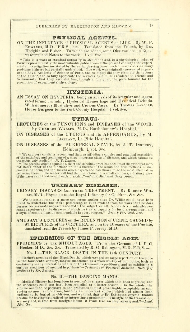 FHY'SICAIi AC^ISWTS. ON THE INFLUENCE of PHYSICAL AGENTS on LH'E. By VV. F. Edwards, M.D., F.R.S., etc. Traii.-lated from the French, hy Drs. Hodgkin and Fisher. To which are added, some Observations on Elkc- TRiciTV, and Notes to the work. 1 vol. 8vo.  This is a work of staiidani authority in Medicine ; and, in a physiological point of view, is prp-eminently the most valiialile publication of the present century ; the experi- mental investigation instituted by the author, havinj; done much towards solving; many problems hitherto but partially understood. The work was originally presented in parts to the Royal Academy of Science of Paris, and so highly did they estimate the labours of the author, and so fully appreciate the services hy him thus rendered to science and to humanity, that they awarded hiui, though a foreigner, the prize founded for the promotion of experimental physiology. HITSTERIA. AN ESSAY ON HYSTERIA, being an analysis of its irregular and aggra- vated forms; including Hysterical Hemorrhage and Hysterical Ischnria. With numerous Illustrative and Curious Cases. By Thomas Laycock, House Surgeon to the York County Hospital. 1 vol. 8vo. UTERUS- LECTURES on the FUNCTIONS and DISEASES of the WOMB, by Charles Waller, M.D., Bartholomew's Hospital. ON DISEASES of the UTERUS and its APPENDAGES, by M. LiSFRANC, La Pitie Hospital. ON DISEASES of the PUERPERAL STATE, by J. T. Ingleby, Edinburgh. 1 vol. 8vo.  We can very cordially recommend lliem as aff)r(ling a concise and practical exposition of the pathology and Ireaiment of a most ijnporlant class of diseases, and which cannot be too attentively studied.—N. Y. Laurel.  The present volume contains a short and succinct practical account of the principal mor- bid states either of the functions or the structure of the womb, the best methods of dis- tinsuishing them, and the means which experience has shown to be the most effectual in removing them. The reader will find that he obtains, in a small compass, a distinct view of the nature and treatment of each disorder.—EJinb. Med. and Surg. Journ. URIIM'AR'S' DISZSASES. URINARY DISEASES and thkiu TREATMENT. By Robert Wil- LIS, M.D., Physician to the Royal Infirmary for Children, &c. &c.  We do not know that a more competent author than Dr. Willis could have been found to undertake the task ; possessing, as it is evident from his work that he does possess, an accurate acquaintance with the subject in all its details, considerable per- sonal experience in the diseases of which he treats, capacity for lucid arrangement, and a style of communication commendable in every respect.—Brit. S^- For. Med. Rev. AMUSSAT'S LECTURESon the RETENTION of URINE, CAUSED by STRICTURES of the URETHRA, and on the Diseases of the Prostate, translated from the French by James P. Jervey, M.D. EPIDEMICS OF THE IV[IDDI.E AGES. EPIDEMICS OF THE MIDDLE AGES. From the Getman of L F. C. Hecker, M.D., &c. &c. Tran.slated by R. G. Babington, M.D. F.R.S No. I.—THE BLACK DEATH IN THE 14th CENTURY.  Hecker's account of the ' Black Death,' which ravaged so large a portion of the globe in the fourteenth century, may be mentioned as a work worthy of our notice, both as containing many interestingdetails of this tremendous pestilence, and as exhibiting a curious specimen of medical hypothesis.'—Cyclopedia of Practical Medicine—History of Medicine by Dr. Bostock. No. II.—THE DANCING MANIA.  Medical History has long been in need of the chapter which this book supplies; and the deficiency could not have been remedied at a better season. On the whole, the volume ought to he popular; to the profession it must prove highly acceptable, as con- veying so much information, touching an important subject which had almost been suffered to be buried in oblivion, and we think that to Dr. Babington especial thanks are due for having naturalised so interesting a production. The style of the translation, we may add, is free from foreign idioms: it reads like an English original.—ionrf. Med. Oaz.