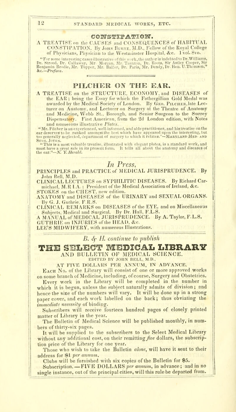 A TREATISE on the CAUSES and CONSEQUENCES of HABITUAL CONSTIPATION. By John Bukne, M.D., Fellow of the Royal College of Physicians, Physician to the VVeslminstur Hospital, «S:c. 1 vol. 8vo. For S(ime inlerestinc cases illustrative of this worli, the author is indebted to Dr. Williams, Dr. Stroud. Dr. Callavvay, IMr. Morcan. Mr. Taunlon, Dr. Roots, Sir Aslley Cooper, Sir Benjamin Brodie,Mr. Tupper, Mr. JBaller, Dr. Paris, Mr. Dendy, Dr. Hen. U.Thomson, &c.—Preface. PILCHER ON THE EAR. A TRE.ATISE on the STRUCTURE, ECONOMY, and DISEASES of the EAR; being the Essay for which the Fotheigillian Gold Medal was awarded by the Medical Society of London. By Gko. PiLCHER.late Lec- turer on Anatomy, and Lecturer on Surgery at the Theatre of Anatomy and Medicine, VVebb St.. Borough, and Senior Surgeon to the Surrey Dispensatory. First American, from the 2d London edition, with Notes and numerous illustrative Plates. Mr. Pilcher is an e.xperienced, well-informed, and able practitioner, and his treatise on the ear deserves to be ranked amongst the best which have appeared upon the interesting, but too generally neglected, department of surgery to which it relates.—Maryland Med- and Scri.-G. JOCHN.  This Is a most valuable treatise, illustrated with elegant plates, is a standard work, and must have a real sale in its present form. It tells all about the anatomy and diseases of the ear.''—N. Y. Herald. In Press, PRINCIPLES and PRACTICE of MEDICAL JURISPRUDENCE. By John Bell, M.D. CLINICAL LECTURES on SYPHILITIC DISEASES. By Richard Car- michael, M.R I. A.; President of the Medical Association of Ireland, &c. STOKES on the CHEST, new edition. ANATOMY and DISEASES of the URINARY and SEXUAL ORGANS. By G.J. Guthrie, F.R.S. CLINICAL REMARKS on DISEASES of the EYE, and on Miscellaneous Subjects, Medical and Surgical. By Dr. Hall, F.L.S. A M.ANUAL of MEDICAL JURISPRUDENCE. By A. Taylor, F.L.S. GUTHRIE on INJURIES of the HEAD, &c. LEE'S MIDWIFERY, with numerous Illustrations. B. 4' H. continue to publish THE SI^LiUCT MUBICSAL LIBRARIT AND BULLF/riN OF MEDICAL SCIENCE. EDITED BY JOHN BELL, M.D., AT FIVE DOLLAR.S PER ANNUM, IN ADVANCE. Each No. of the Library will consist of one or more approved works on some branch of Medicine, Including, ofcourse. Surgery and Obstetrics. Every work in the Library will be completed in the number in which it is bejrun, unless the subject naturally admits of division; and hence the size of the numbers will vary. It will be done up in a strong paper cover, and each work labelled on the back; thus obviating the immediate necessity of binding. Subscribers will receive fourteen hundred pages of closely printed matter of Library in the year. The Bulletin of Medical Science will be published monthly, in num- bers of thirty-six pages. It will be supplied to the subscribers to the Select Medical Library without any additional cost, on their remitting^fc dollars, the subscrip- tion price of the Library for one year. Those who wish to take the Bulletin alone, will have it sent to their address for $1 per annnm. Clubs will be furnished with six copies of the Bulletin for $5. Subscription. — FIVE DOLLARS per a?inuw, in advance ; and in no single instance, out of the principal cities, will this rule be departed from.