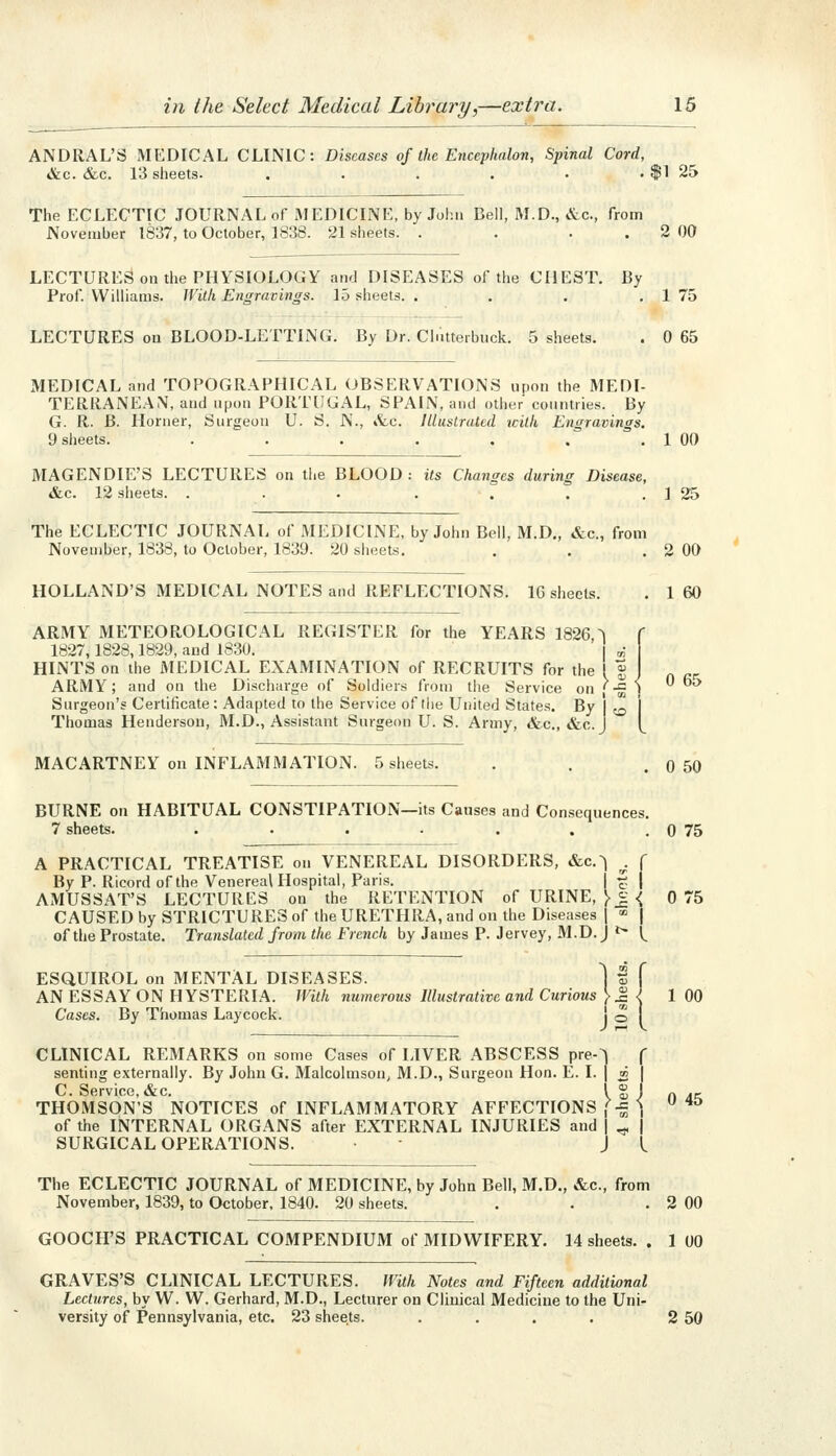 ANDRAL'S MEDICAL CLINIC: Diseases of the Encephalort, Spinal Cord, &c. &c. 13 sheets. . . . . • . $1 25 The ECLECTIC JOURNAL of MEDICINE, by John Bell, M.D., &c., from November 1837, to October, 1838. 21 sheets. . . . . 2 00 LECTURES on the PHYSIOLOGY and DISEASES of the CHEST. By Prof. Williams. With Engravings. 15 sheets. . . . . 1 75 LECTURES on BLOOD-LETTING. By Dr. Clntterbuck. 5 sheets. MEDICAL and TOPOGRAPHICAL OBSERVATIONS upon the MEDI- TERRANEAN, and upon PORTUGAL, SPAIN, and other countries. By G. R. B. Horner, Surgeon U. S. N., &c. Illustrated icilk Engravings. 9 sheets. ....... HOLLAND'S MEDICAL NOTES and REFLECTIONS. IG sheets. ARMY METEOROLOGICAL REGISTER for the YEARS 1826 ^ 1827,1828,1829, and 1830. ^ HINTS on the MEDICAL EXAMINATION of RECRUITS for the I J ARMY; and on the Discharge of Soldiers from the Service on '-^ ' Surgeon's Certificate: Adapted to the Service of the United States. By | ^^ Thomas Henderson, M.D., Assistant Surgeon U. S. Army, &c., &c.J 0 65 1 00 MAGENDIE'S LECTURES on the BLOOD : its Changes during Disease, &c. 12 sheets. . . . . T . . 1 25 The ECLECTIC JOURNAL of MEDICINE, by John Bell, M.D„ «S:c., from November, 1838, to October, 1839. 20 sheets. . . . 2 OO 1 60 0 65 MACARTNEY on INFLAMMATION. 5 sheets. BURNE on HABITUAL CONSTIPATION—its Causes and Consequences. 7 sheets. .•.-... A PRACTICAL TREATISE on VENEREAL DISORDERS, &c.^ . ( By P. Rieord of the Venereal Hospital, Paris. f j AMUSSAT'S LECTURES on the RETENTION of URINE, > J < CAUSED by STRICTURES of the URETHRA, and on the Diseases j ■» | of the Prostate. Translated from the French by James P. Jervey, M.D.J ^ l^ ESaUIROL on MENTAL DISEASES. AN ESSAY ON HYSTERIA. With numerous Illustrative and Curious Cases. By Thomas Laycock. ious >.c < I * J2 I CLINICAL REMARKS on some Cases of LIVER ABSCESS pre-^ f senting externally. By John G. Malcolmson, M.D., Surgeon Hon. E. I. | » | C. Service, &c. Ig! THOMSON'S NOTICES of INFLAMMATORY AFFECTIONS (-^ \ of the INTERNAL ORGANS after EXTERNAL INJURIES and | ^ | SURGICAL OPERATIONS. ■ J L The ECLECTIC JOURNAL of MEDICINE, by John Bell, M.D., &c., from November, 1839, to October. 1840. 20 sheets. GOOCH'S PRACTICAL COMPENDIUM of MIDWIFERY. 14 sheets. 0 50 0 75 0 75 1 00 0 45 2 00 1 00 GRAVES'S CLINICAL LECTURES. With Notes and Fifteen additional Lectures, by W. W. Gerhard, M.D., Lecturer on Clinical Medicine to the Uni- versity of Pennsylvania, etc. 23 sheets. . . . . 2 50