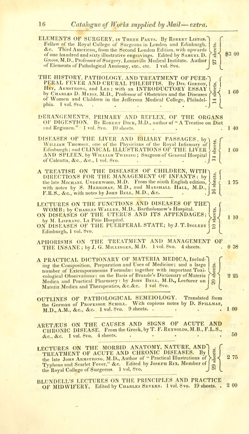 ELEMENTS OF SURGERY, in Three Parts. By Robert Liston,! f Fellow of the Royal College of Surgeons in London and F.dinburgh, | m | &c. Third American, from the Second London Edition, with upwards I S J of one hundred and sixty illustrative engravings. Edited by Samuel D. (-g | *3 00 Gross. M.D., Professorof Surgery, Louisville Medical Institute. Author I gj j of Elements of Pathological Anatomy, etc.. etc. 1 vol. 8vo. J ^_ THE HISTORY, PATHOLOGY, AND TREATMENT OF PUERO f PERAL FEVER AND CRURAL PHLEBITIS. By Drs. Gordon, | x | Hey, Armstrong, and Lek ; with an INTRODUCTORY ESSAY I g; , ^^ by Charles D. Meigs. M.D., Professor of Obstetrics and the Diseases f-g*>j ^ ° of Women and Children in the Jefferson Medical College, Fhiladel- •* I phia. 1 vol. 8vo. . . . . . • J '' L DERANGEMENTS, PRIMARY AND REFLEX, OF THE ORGANS OF DIGESTION. By Robert Dick, M.D., author of  A Treatise on Diet and Regimen. 1 vol. 8vo. 10 sheets. . . . . 1 40 DISEASES OF THE LIVER AND BILIARY PASSAGES, by^ „• f William Thomson, one of the Phvsiciniis ol'the Royal Infirmary of I o) I Edinburgh; Hud CLINICAL ILLUSTRATIONS OF THE LIVER }1 \ 1 60 AND SPLEEN, by William Twining; Surgeon of General Hospital |^ of Calcutta, &c., &c., 1 vol. 8vo. . . . •J'' A TREATISE ON THE DISEASES OF CHILDREN, WITH^ . f DIRECTIONS FOR THE MANAGEMENT OF INFANTS; by | f | the late Michael Underwood, I\I.D. From the ninth English edition, }^ ■{ 1 75 with notes by S. Merriman, M.D., and Marshall Hall, M.D., j ^ I F.R.S., &c., with notes by John Bell, M.D., &c. . • j ■-• I LECTURES ON THE FUNCTIONS AND DISEASES OF THE) f WOMB; bv Charles Waller, M.D., Bartholomew's Hospital. » | ON DISEASES OF THE UTERUS AND ITS APPENDAGES; <,S J i tn by M. LisFRANc. La Pitie Hospital. f-^'\ ON DISEASES OF THE PUERPERAL STATE; by J. T. Ingleby | o | Edinburgh, 1 vol. 8vo. J (^ APHORISMS ON THE TREATMENT AND MANAGEMENT OF THE INSANE; by J. G. Millingen, M.D. 1 vol. 8vo. 4 sheets. . 0 38 A PRACTICAL DICTIONARY OF MATERIA MEDICA, Includ-] C ing the Composition, Preparation and Uses of Medicine; and a large I z j nu°mber of Extemporaneous Formulas: together with important Toxi- I S j cological Observations; on the Basis of Brande's Dictionary of Materia [ S ) 2 25 Medica and Practical Pharmacy: by John Bell, M.D., Lecturer on | o Materia Medica and Therapeutics, «fec.&c. 1 vol 8vo. j OUTLINES OF PATHOLOGICAL SEMEIOLOGY. Translated from the German of Professor Schill. With copious notes by D. Spillman, mId., A.M., &c., &c. Ivol.Svo. 9 sheets. . . , .100 ARET^US ON THE CAUSES AND SIGNS OF ACUTE AND CHRONIC DISEASE. From the Greek, by T. F. Reynolds, M.B., F.L.S., &c., &c. 1 vol. 8vo. 4 sheets. . . . • .50 LECTURES ON THE MORBID ANATOMY, NATURE, AND) . TREATMENT OF ACUTE AND CHRONIC DISEASES. By ( ^ the late John Armstrong, M.D., Author of  Practical Illustralions of ^-J-^ 2 /5 Typhous and Scarlet Fever, &c. Edited by Joseph Rix, Member of ^ the Royal College of Surgeons. 1 vol. 8vo. J o* BLUNDELL'S LECTURES ON THE PRINCIPLES AND PRACTICE OF MIDWIFERY. Edited by Charles Severn. Ivol.Svo. 19 sheets. . 2 00