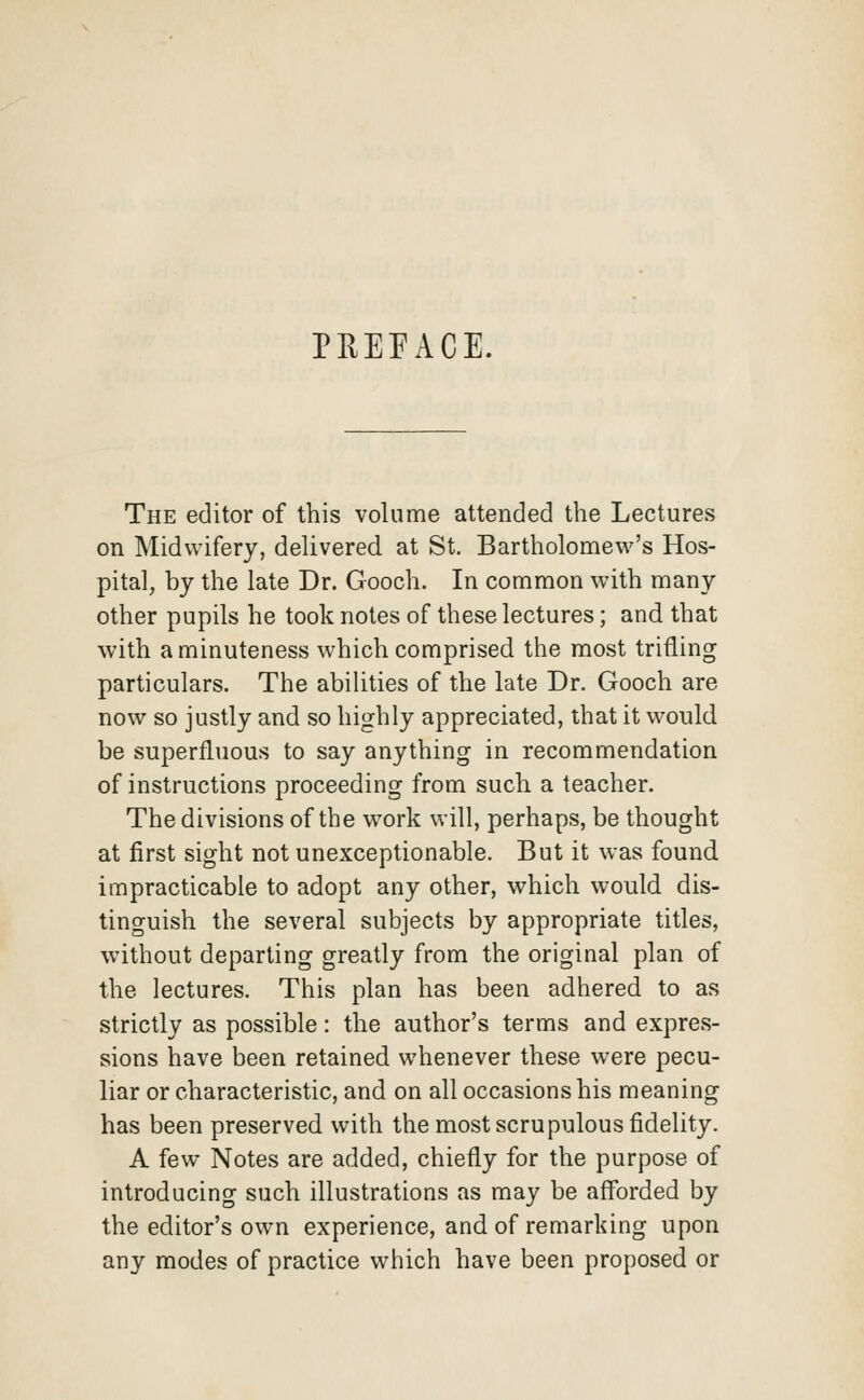 PREFACE. The editor of this volume attended the Lectures on Midwifery, delivered at St. Bartholomew's Hos- pital, by the late Dr. Gooch. In common with many other pupils he took notes of these lectures; and that with a minuteness which comprised the most trifling particulars. The abilities of the late Dr. Gooch are now so justly and so highly appreciated, that it would be superfluous to say anything in recommendation of instructions proceeding from such a teacher. The divisions of the work will, perhaps, be thought at first sight not unexceptionable. But it was found impracticable to adopt any other, which would dis- tinguish the several subjects by appropriate titles, without departing greatly from the original plan of the lectures. This plan has been adhered to as strictly as possible: the author's terms and expres- sions have been retained whenever these were pecu- liar or characteristic, and on all occasions his meaning has been preserved with the most scrupulous fidelity. A few Notes are added, chiefly for the purpose of introducing such illustrations as may be afforded by the editor's own experience, and of remarking upon any modes of practice which have been proposed or